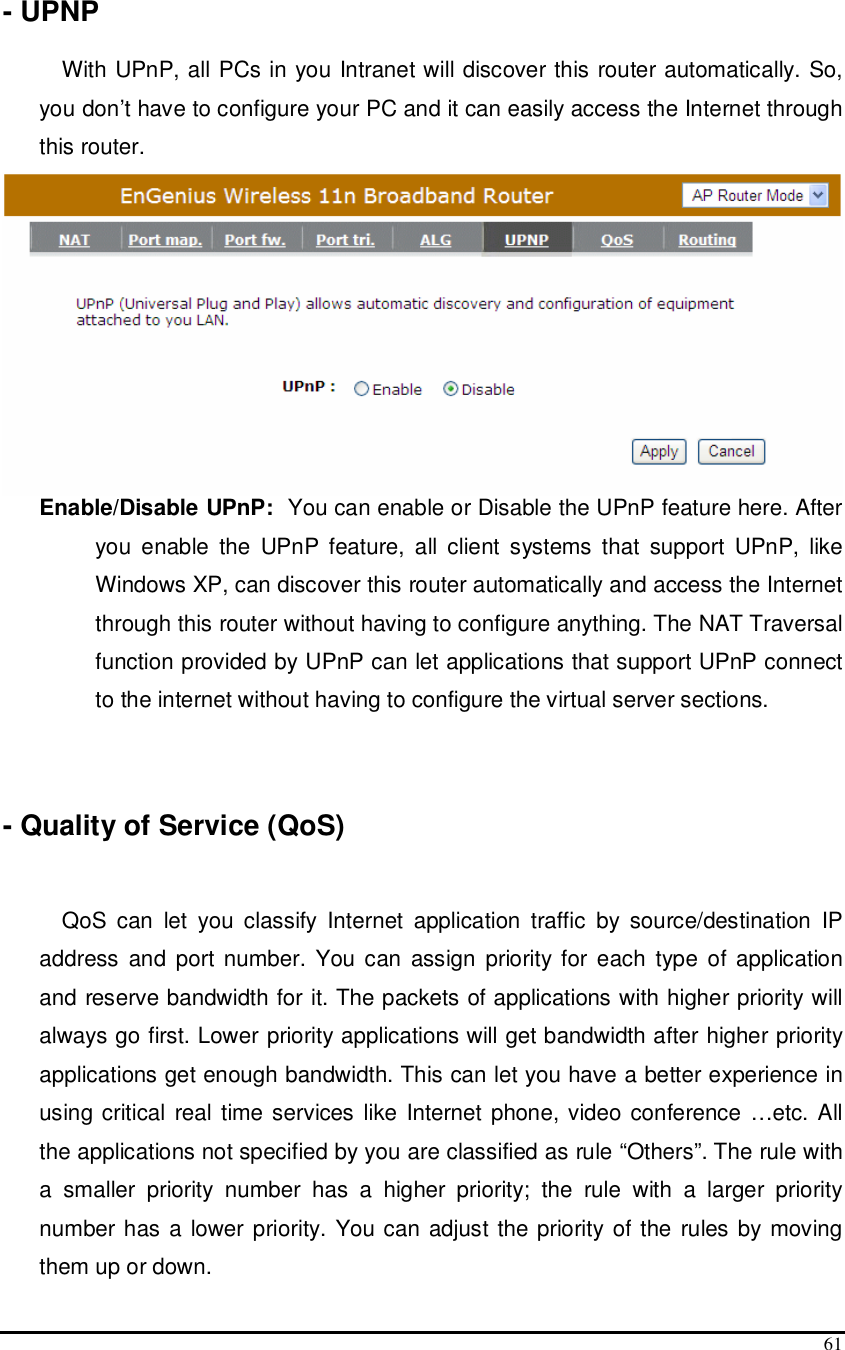  61  - UPNP  With UPnP, all PCs in you Intranet will discover this router automatically. So, you don’t have to configure your PC and it can easily access the Internet through this router.  Enable/Disable UPnP:  You can enable or Disable the UPnP feature here. After you  enable  the  UPnP feature,  all  client  systems  that  support  UPnP,  like Windows XP, can discover this router automatically and access the Internet through this router without having to configure anything. The NAT Traversal function provided by UPnP can let applications that support UPnP connect to the internet without having to configure the virtual server sections.    - Quality of Service (QoS)   QoS  can  let  you  classify  Internet  application  traffic  by  source/destination  IP address  and port number. You can  assign  priority  for  each type  of  application and reserve bandwidth for it. The packets of applications with higher priority will always go first. Lower priority applications will get bandwidth after higher priority applications get enough bandwidth. This can let you have a better experience in using critical  real time services like Internet phone, video conference …etc. All the applications not specified by you are classified as rule “Others”. The rule with a  smaller  priority  number  has  a  higher  priority;  the  rule  with  a  larger  priority number has a lower priority. You can adjust the priority  of the rules by moving them up or down.  