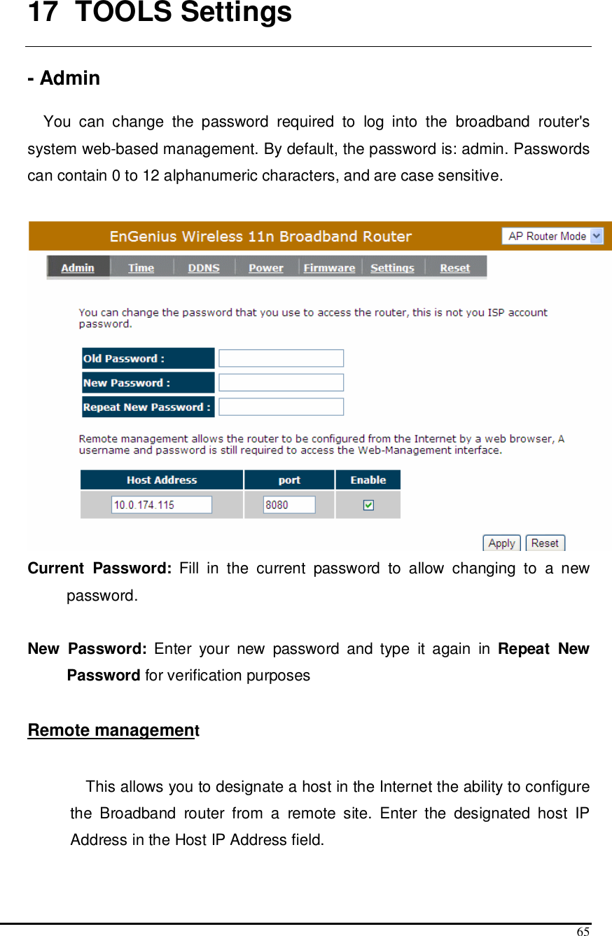  65  17   TOOLS Settings  - Admin  You  can  change  the  password  required  to  log  into  the  broadband  router&apos;s system web-based management. By default, the password is: admin. Passwords can contain 0 to 12 alphanumeric characters, and are case sensitive.   Current  Password:  Fill  in  the  current  password  to  allow  changing  to  a  new password.   New  Password:  Enter  your  new  password  and  type  it  again  in  Repeat  New Password for verification purposes   Remote management  This allows you to designate a host in the Internet the ability to configure the  Broadband  router  from  a  remote  site.  Enter  the  designated  host  IP Address in the Host IP Address field.  