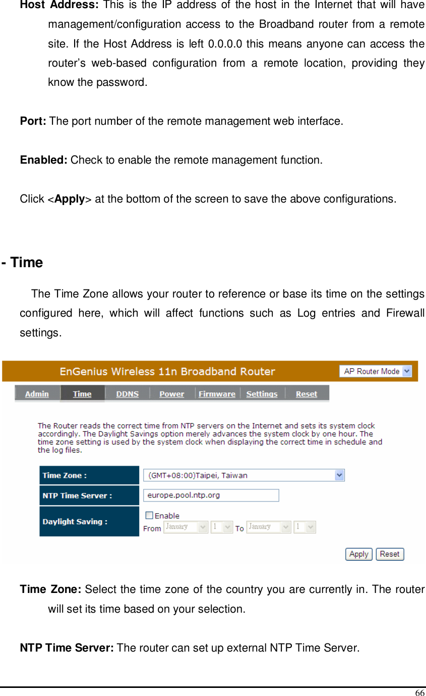  66 Host Address:  This is  the IP address of the host in the Internet that will have management/configuration access to the Broadband router from a remote site. If the Host Address is left 0.0.0.0 this means anyone can access the router’s  web-based  configuration  from  a  remote  location,  providing  they know the password.  Port: The port number of the remote management web interface.   Enabled: Check to enable the remote management function.   Click &lt;Apply&gt; at the bottom of the screen to save the above configurations.    - Time  The Time Zone allows your router to reference or base its time on the settings configured  here,  which  will  affect  functions  such  as  Log  entries  and  Firewall settings.    Time Zone: Select the time zone of the country you are currently in. The router will set its time based on your selection.   NTP Time Server: The router can set up external NTP Time Server. 