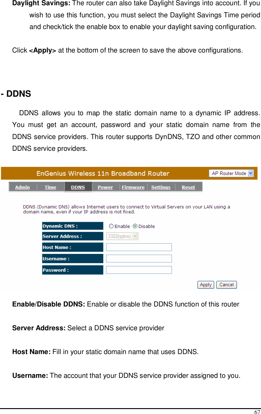  67  Daylight Savings: The router can also take Daylight Savings into account. If you wish to use this function, you must select the Daylight Savings Time period and check/tick the enable box to enable your daylight saving configuration.  Click &lt;Apply&gt; at the bottom of the screen to save the above configurations.    - DDNS  DDNS allows  you to map  the  static domain  name to  a dynamic  IP address. You  must  get  an  account,  password  and  your  static  domain  name  from  the DDNS service providers. This router supports DynDNS, TZO and other common DDNS service providers.    Enable/Disable DDNS: Enable or disable the DDNS function of this router  Server Address: Select a DDNS service provider  Host Name: Fill in your static domain name that uses DDNS.  Username: The account that your DDNS service provider assigned to you.  