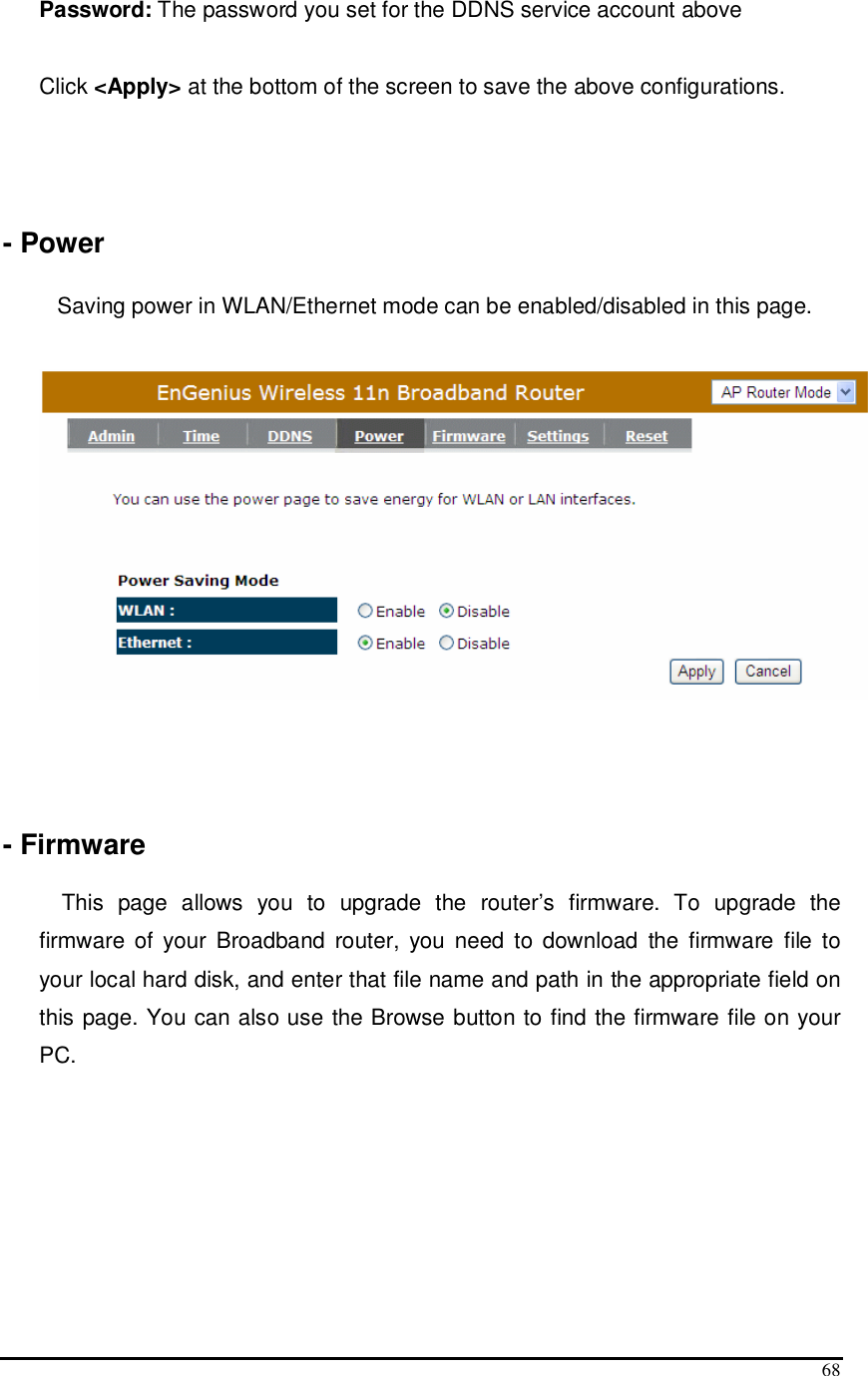  68 Password: The password you set for the DDNS service account above  Click &lt;Apply&gt; at the bottom of the screen to save the above configurations.    - Power  Saving power in WLAN/Ethernet mode can be enabled/disabled in this page.      - Firmware  This  page  allows  you  to  upgrade  the  router’s  firmware.  To  upgrade  the firmware  of  your  Broadband  router,  you  need  to  download  the  firmware  file  to your local hard disk, and enter that file name and path in the appropriate field on this page. You can also use the Browse button to find the firmware file on your PC. 