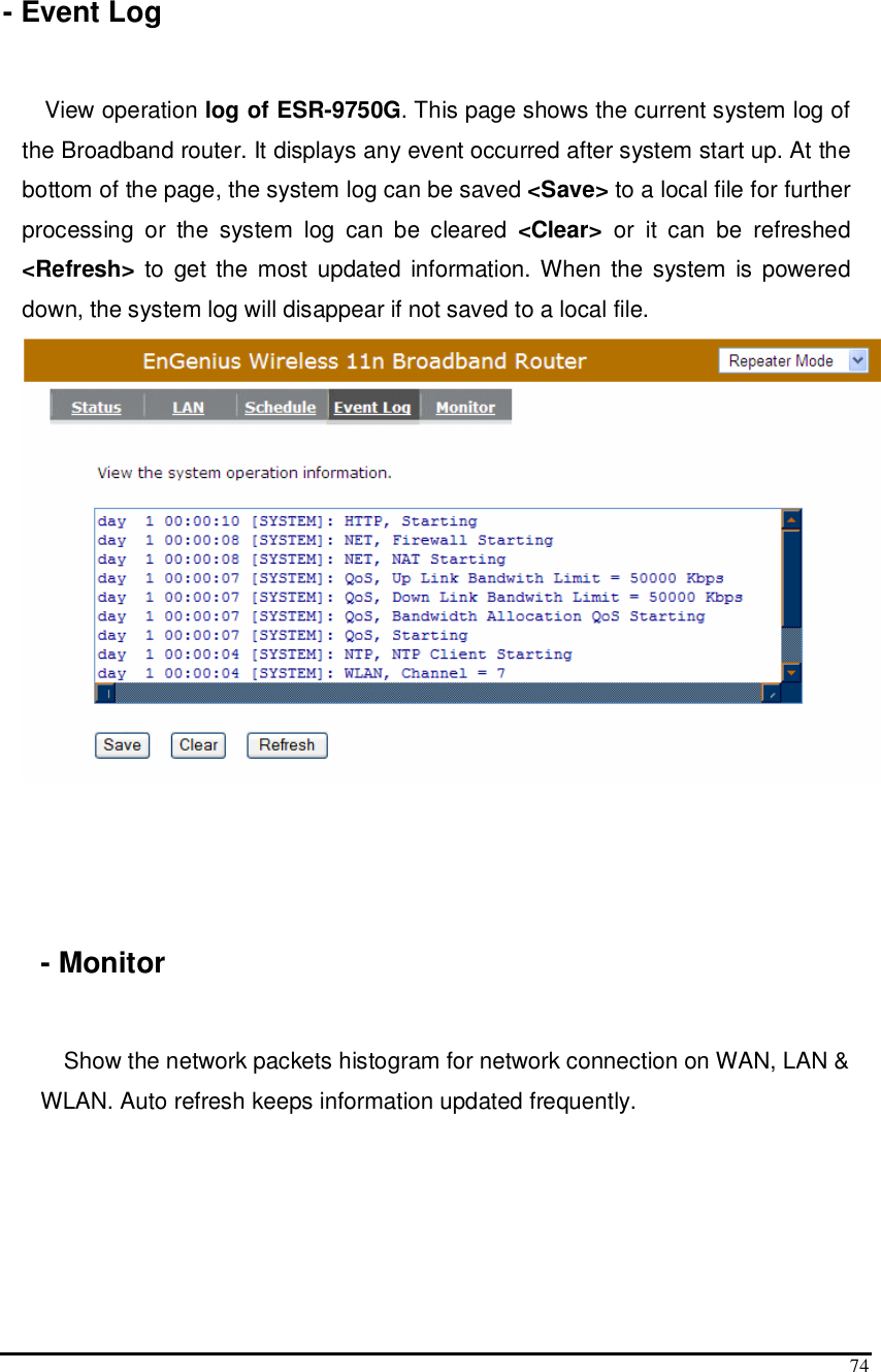  74  - Event Log  View operation log of ESR-9750G. This page shows the current system log of the Broadband router. It displays any event occurred after system start up. At the bottom of the page, the system log can be saved &lt;Save&gt; to a local file for further processing  or  the  system  log  can  be  cleared  &lt;Clear&gt;  or  it  can  be  refreshed &lt;Refresh&gt; to  get the  most updated  information. When the  system  is  powered down, the system log will disappear if not saved to a local file.       - Monitor    Show the network packets histogram for network connection on WAN, LAN &amp; WLAN. Auto refresh keeps information updated frequently. 