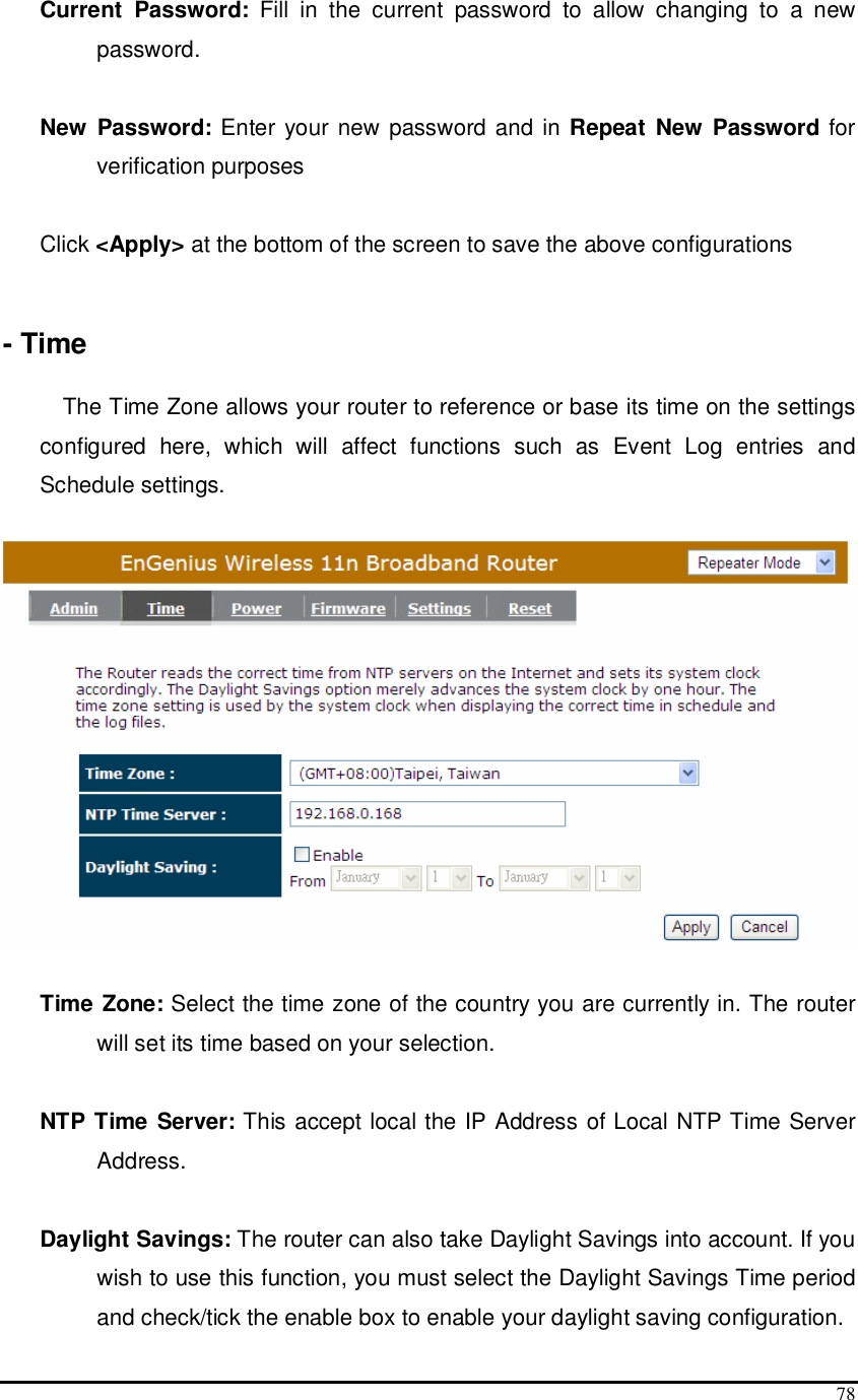  78 Current  Password:  Fill  in  the  current  password  to  allow  changing  to  a  new password.   New  Password: Enter your new password and in Repeat  New  Password for verification purposes   Click &lt;Apply&gt; at the bottom of the screen to save the above configurations   - Time  The Time Zone allows your router to reference or base its time on the settings configured  here,  which  will  affect  functions  such  as  Event  Log  entries  and Schedule settings.    Time Zone: Select the time zone of the country you are currently in. The router will set its time based on your selection.   NTP Time Server: This accept local the IP Address of Local NTP Time Server Address.  Daylight Savings: The router can also take Daylight Savings into account. If you wish to use this function, you must select the Daylight Savings Time period and check/tick the enable box to enable your daylight saving configuration. 