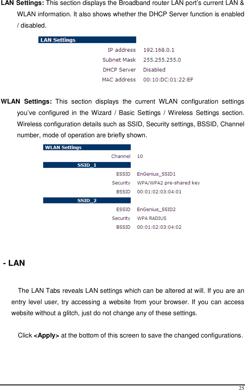  25  LAN Settings: This section displays the Broadband router LAN port’s current LAN &amp; WLAN information. It also shows whether the DHCP Server function is enabled / disabled.    WLAN  Settings:  This  section  displays  the  current  WLAN  configuration  settings you’ve  configured  in the Wizard  / Basic Settings  / Wireless Settings section. Wireless configuration details such as SSID, Security settings, BSSID, Channel number, mode of operation are briefly shown.     - LAN  The LAN Tabs reveals LAN settings which can be altered at will. If you are an entry level user,  try accessing a website  from your browser. If you can access website without a glitch, just do not change any of these settings.  Click &lt;Apply&gt; at the bottom of this screen to save the changed configurations.        