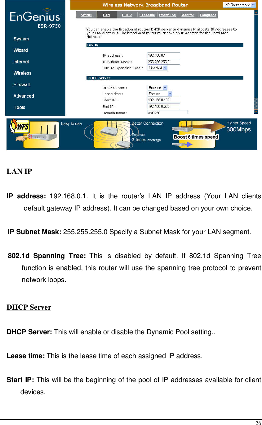  26   LAN IP  IP  address:  192.168.0.1.  It  is  the  router’s  LAN  IP  address  (Your  LAN  clients default gateway IP address). It can be changed based on your own choice.  IP Subnet Mask: 255.255.255.0 Specify a Subnet Mask for your LAN segment.  802.1d  Spanning  Tree:  This  is  disabled  by  default.  If  802.1d  Spanning  Tree function is enabled, this router will use the spanning tree protocol to prevent network loops.    DHCP Server  DHCP Server: This will enable or disable the Dynamic Pool setting..  Lease time: This is the lease time of each assigned IP address.  Start IP: This will be the beginning of the pool of IP addresses available for client devices. 