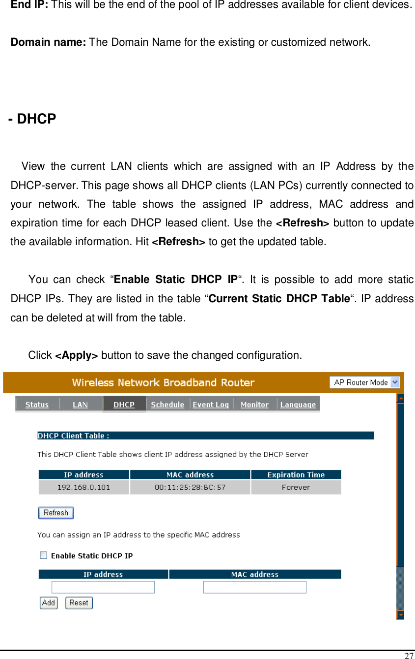  27  End IP: This will be the end of the pool of IP addresses available for client devices.  Domain name: The Domain Name for the existing or customized network.    - DHCP  View  the  current  LAN  clients  which  are  assigned  with  an  IP  Address  by  the DHCP-server. This page shows all DHCP clients (LAN PCs) currently connected to your  network.  The  table  shows  the  assigned  IP  address,  MAC  address  and expiration time for each DHCP leased client. Use the &lt;Refresh&gt; button to update the available information. Hit &lt;Refresh&gt; to get the updated table.  You  can  check  “Enable  Static  DHCP  IP“.  It  is  possible  to  add  more  static DHCP IPs. They are listed in the table “Current Static DHCP Table“. IP address can be deleted at will from the table.  Click &lt;Apply&gt; button to save the changed configuration.  