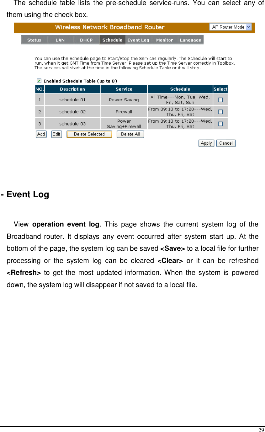  29 The schedule  table  lists  the  pre-schedule  service-runs.  You  can select  any of them using the check box.     - Event Log  View  operation event log.  This  page  shows  the  current  system  log  of  the Broadband router. It  displays  any  event  occurred  after  system  start up. At  the bottom of the page, the system log can be saved &lt;Save&gt; to a local file for further processing  or  the  system  log  can  be  cleared  &lt;Clear&gt;  or  it  can  be  refreshed &lt;Refresh&gt; to  get the  most updated  information. When  the  system  is  powered down, the system log will disappear if not saved to a local file.  