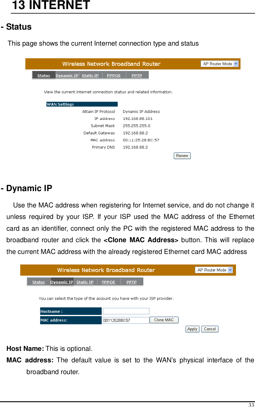  33  13  INTERNET  - Status  This page shows the current Internet connection type and status      - Dynamic IP  Use the MAC address when registering for Internet service, and do not change it unless  required  by your  ISP.  If  your  ISP  used  the  MAC address of  the  Ethernet card as an identifier, connect only the PC with the registered MAC address to the broadband router  and click the &lt;Clone  MAC Address&gt; button. This will replace the current MAC address with the already registered Ethernet card MAC address  Host Name: This is optional.  MAC  address:  The  default  value  is  set  to  the  WAN’s  physical  interface  of  the broadband router. 