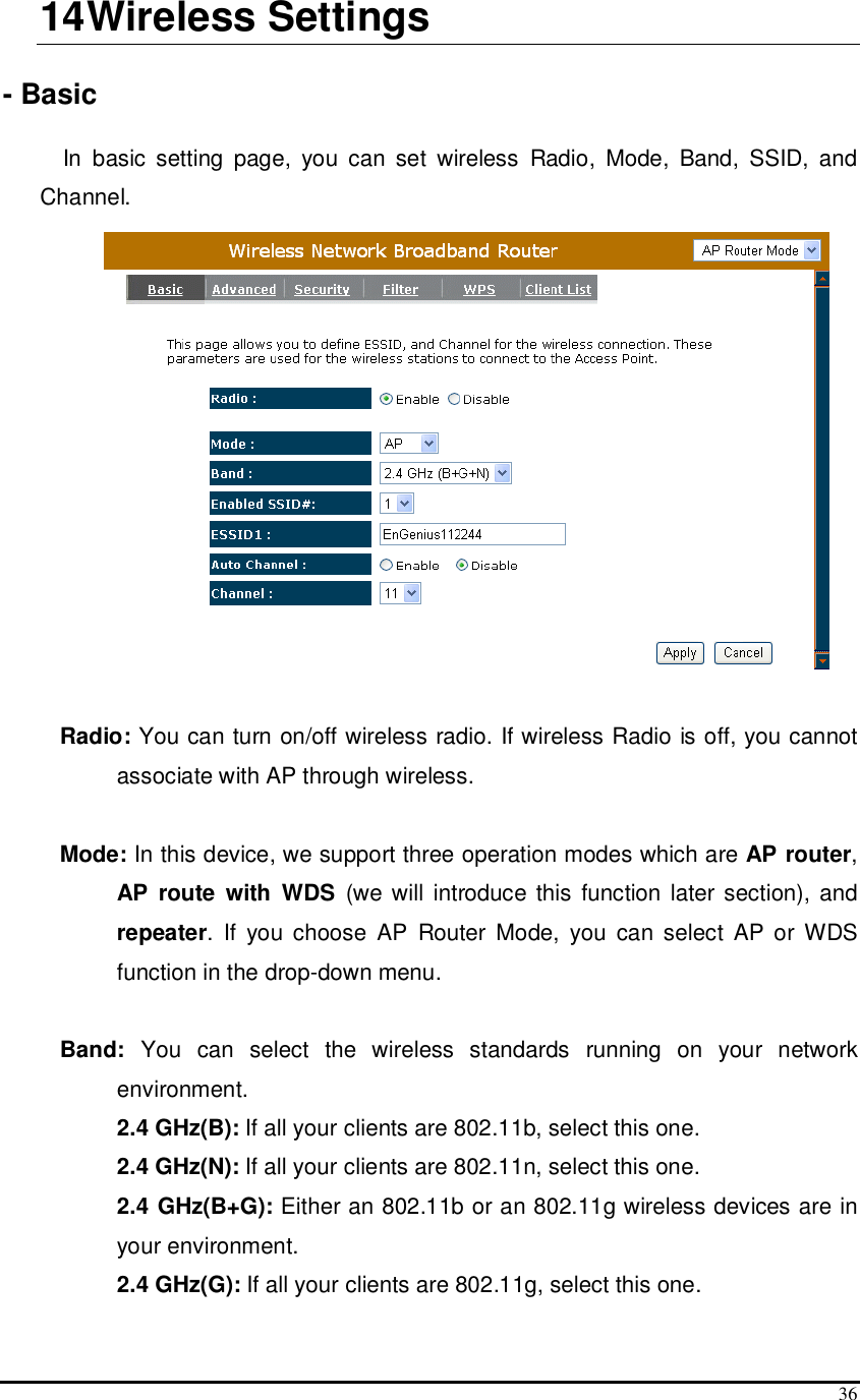  36 14 Wireless Settings  - Basic  In  basic  setting  page,  you  can  set  wireless  Radio,  Mode,  Band,  SSID,  and Channel.   Radio: You can turn on/off wireless radio. If wireless Radio is off, you cannot associate with AP through wireless.  Mode: In this device, we support three operation modes which are AP router, AP  route  with  WDS  (we will  introduce this function later section), and repeater.  If  you  choose  AP  Router  Mode,  you  can  select  AP or WDS function in the drop-down menu.  Band:  You  can  select  the  wireless  standards  running  on  your  network environment.   2.4 GHz(B): If all your clients are 802.11b, select this one.   2.4 GHz(N): If all your clients are 802.11n, select this one.  2.4 GHz(B+G): Either an 802.11b or an 802.11g wireless devices are in your environment.  2.4 GHz(G): If all your clients are 802.11g, select this one. 