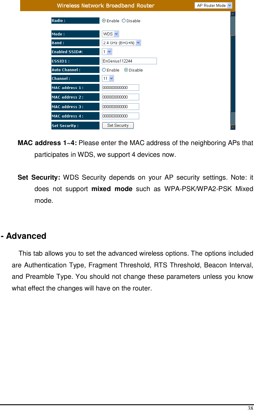  38  MAC address 1~4: Please enter the MAC address of the neighboring APs that participates in WDS, we support 4 devices now.   Set  Security:  WDS Security  depends  on  your  AP  security settings.  Note:  it does  not  support  mixed  mode  such  as  WPA-PSK/WPA2-PSK  Mixed mode.   - Advanced  This tab allows you to set the advanced wireless options. The options included are Authentication Type, Fragment Threshold, RTS Threshold, Beacon Interval, and Preamble Type. You should not change these parameters unless you know what effect the changes will have on the router. 