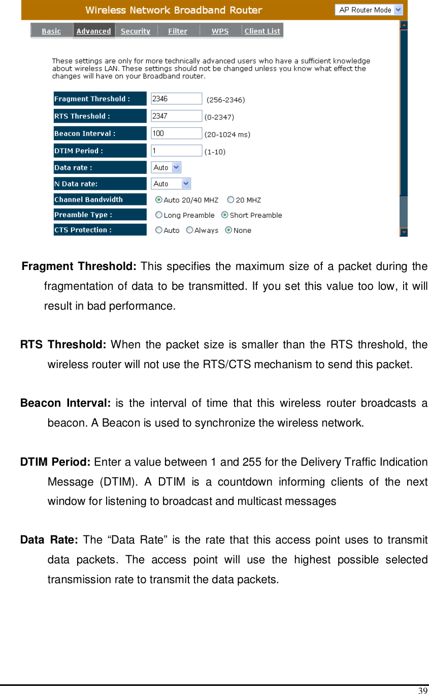  39   Fragment Threshold: This specifies the maximum size of a packet during the fragmentation of data to be transmitted. If you set this value too low, it will result in bad performance.  RTS Threshold: When the packet size is smaller  than the RTS threshold, the wireless router will not use the RTS/CTS mechanism to send this packet.   Beacon  Interval:  is the  interval  of  time  that this  wireless  router broadcasts  a beacon. A Beacon is used to synchronize the wireless network.   DTIM Period: Enter a value between 1 and 255 for the Delivery Traffic Indication Message  (DTIM).  A  DTIM  is  a  countdown  informing  clients  of  the  next window for listening to broadcast and multicast messages  Data  Rate:  The “Data Rate” is the  rate that this access point uses to transmit data  packets.  The  access  point  will  use  the  highest  possible  selected transmission rate to transmit the data packets.  