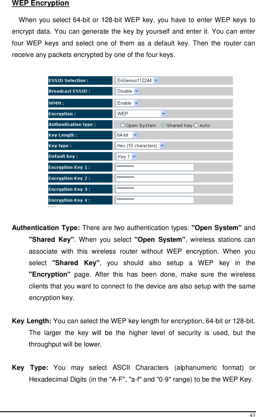  43 WEP Encryption  When you select 64-bit or 128-bit WEP key, you have to enter WEP keys to encrypt data. You can generate the key by yourself and enter it. You can enter four WEP  keys and select  one of  them as a  default  key.  Then  the  router can receive any packets encrypted by one of the four keys.    Authentication Type: There are two authentication types: &quot;Open System&quot; and &quot;Shared  Key&quot;.  When  you  select  &quot;Open  System&quot;,  wireless  stations  can associate  with  this  wireless  router  without  WEP  encryption.  When  you select  &quot;Shared  Key&quot;,  you  should  also  setup  a  WEP  key  in  the &quot;Encryption&quot;  page.  After  this  has  been  done,  make  sure  the  wireless clients that you want to connect to the device are also setup with the same encryption key.   Key Length: You can select the WEP key length for encryption, 64-bit or 128-bit. The  larger  the  key  will  be  the  higher  level  of  security  is  used,  but  the throughput will be lower.       Key  Type:  You  may  select  ASCII  Characters  (alphanumeric  format)  or Hexadecimal Digits (in the &quot;A-F&quot;, &quot;a-f&quot; and &quot;0-9&quot; range) to be the WEP Key.  