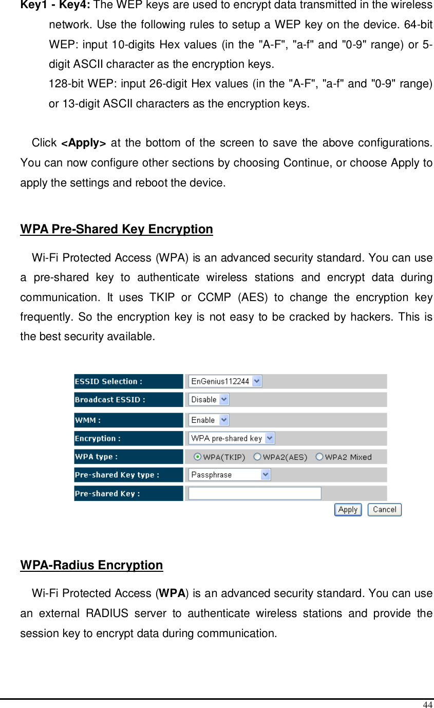  44 Key1 - Key4: The WEP keys are used to encrypt data transmitted in the wireless network. Use the following rules to setup a WEP key on the device. 64-bit WEP: input 10-digits Hex values (in the &quot;A-F&quot;, &quot;a-f&quot; and &quot;0-9&quot; range) or 5-digit ASCII character as the encryption keys.  128-bit WEP: input 26-digit Hex values (in the &quot;A-F&quot;, &quot;a-f&quot; and &quot;0-9&quot; range) or 13-digit ASCII characters as the encryption keys.  Click &lt;Apply&gt; at the bottom of the screen to save the above configurations. You can now configure other sections by choosing Continue, or choose Apply to apply the settings and reboot the device.   WPA Pre-Shared Key Encryption  Wi-Fi Protected Access (WPA) is an advanced security standard. You can use a  pre-shared  key  to  authenticate  wireless  stations  and  encrypt  data  during communication.  It  uses  TKIP  or  CCMP  (AES)  to  change  the  encryption  key frequently. So the encryption key is not easy to be cracked by hackers. This is the best security available.    WPA-Radius Encryption  Wi-Fi Protected Access (WPA) is an advanced security standard. You can use an  external  RADIUS  server  to  authenticate  wireless  stations  and  provide  the session key to encrypt data during communication.  