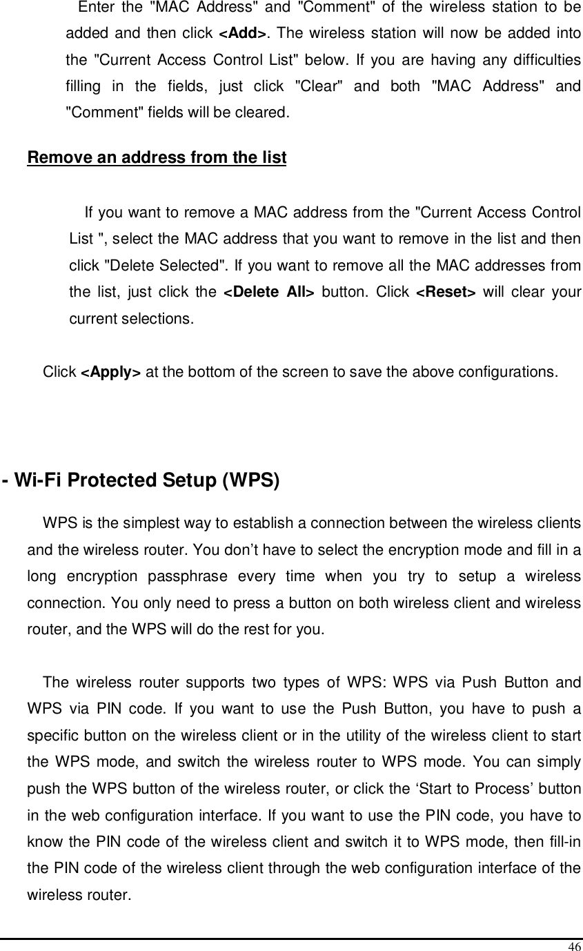  46  Enter  the  &quot;MAC  Address&quot;  and  &quot;Comment&quot;  of the  wireless station  to  be added and then click &lt;Add&gt;. The wireless station will now be added into the  &quot;Current Access Control List&quot; below. If you are having any difficulties filling  in  the  fields,  just  click  &quot;Clear&quot;  and  both  &quot;MAC  Address&quot;  and &quot;Comment&quot; fields will be cleared.  Remove an address from the list  If you want to remove a MAC address from the &quot;Current Access Control List &quot;, select the MAC address that you want to remove in the list and then click &quot;Delete Selected&quot;. If you want to remove all the MAC addresses from the  list,  just  click  the &lt;Delete  All&gt;  button.  Click  &lt;Reset&gt;  will clear  your current selections.  Click &lt;Apply&gt; at the bottom of the screen to save the above configurations.    - Wi-Fi Protected Setup (WPS)  WPS is the simplest way to establish a connection between the wireless clients and the wireless router. You don’t have to select the encryption mode and fill in a long  encryption  passphrase  every  time  when  you  try  to  setup  a  wireless connection. You only need to press a button on both wireless client and wireless router, and the WPS will do the rest for you.   The  wireless  router supports  two  types  of  WPS: WPS  via  Push  Button  and WPS  via  PIN  code.  If  you  want  to  use  the  Push  Button,  you  have  to  push  a specific button on the wireless client or in the utility of the wireless client to start the WPS mode, and switch the wireless router to WPS mode. You can simply push the WPS button of the wireless router, or click the ‘Start to Process’ button in the web configuration interface. If you want to use the PIN code, you have to know the PIN code of the wireless client and switch it to WPS mode, then fill-in the PIN code of the wireless client through the web configuration interface of the wireless router. 