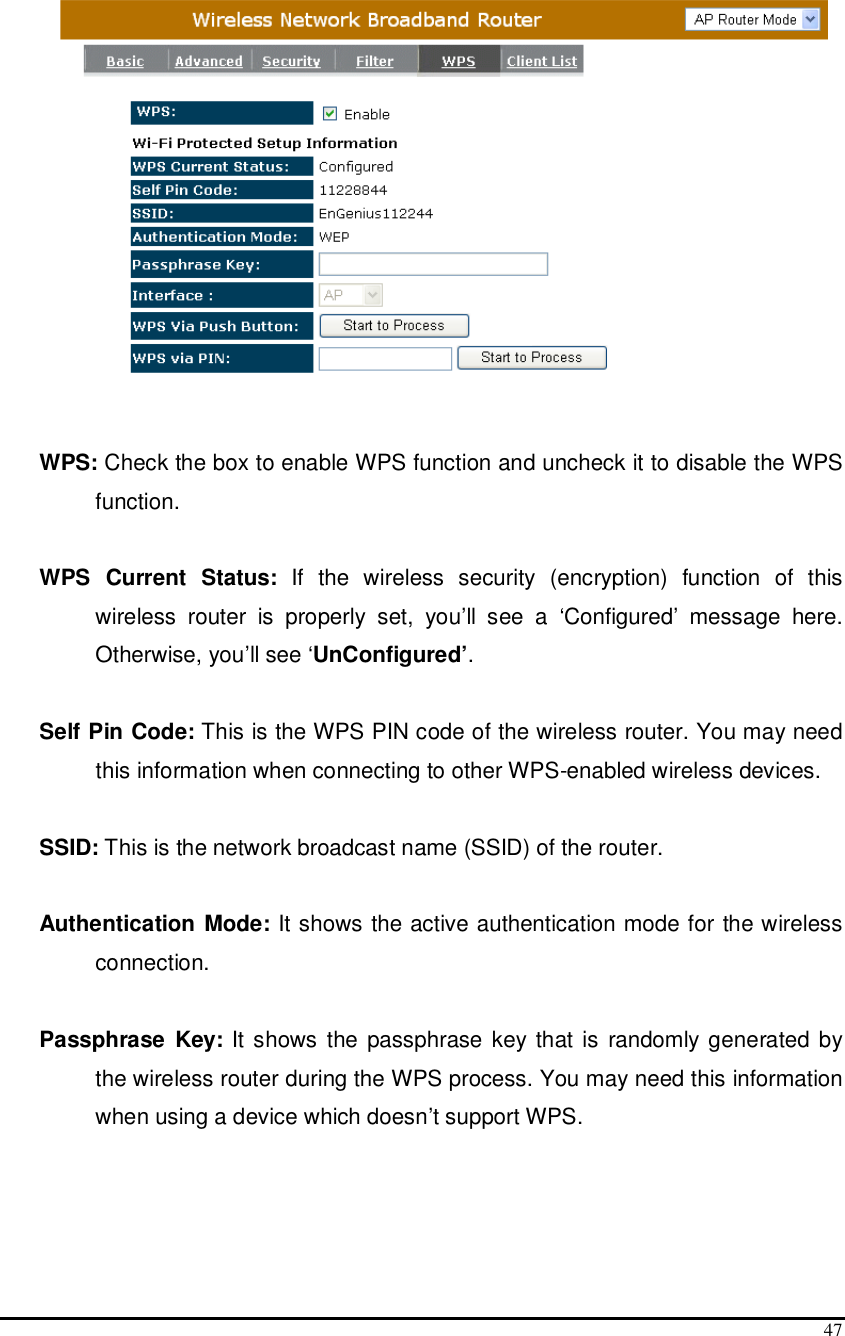  47    WPS: Check the box to enable WPS function and uncheck it to disable the WPS function.  WPS  Current  Status:  If  the  wireless  security  (encryption)  function  of  this wireless  router  is  properly  set,  you’ll  see  a  ‘Configured’  message  here. Otherwise, you’ll see ‘UnConfigured’.  Self Pin Code: This is the WPS PIN code of the wireless router. You may need this information when connecting to other WPS-enabled wireless devices.  SSID: This is the network broadcast name (SSID) of the router.  Authentication Mode: It shows the active authentication mode for the wireless connection.  Passphrase  Key: It shows the passphrase key that is  randomly generated by the wireless router during the WPS process. You may need this information when using a device which doesn’t support WPS.  