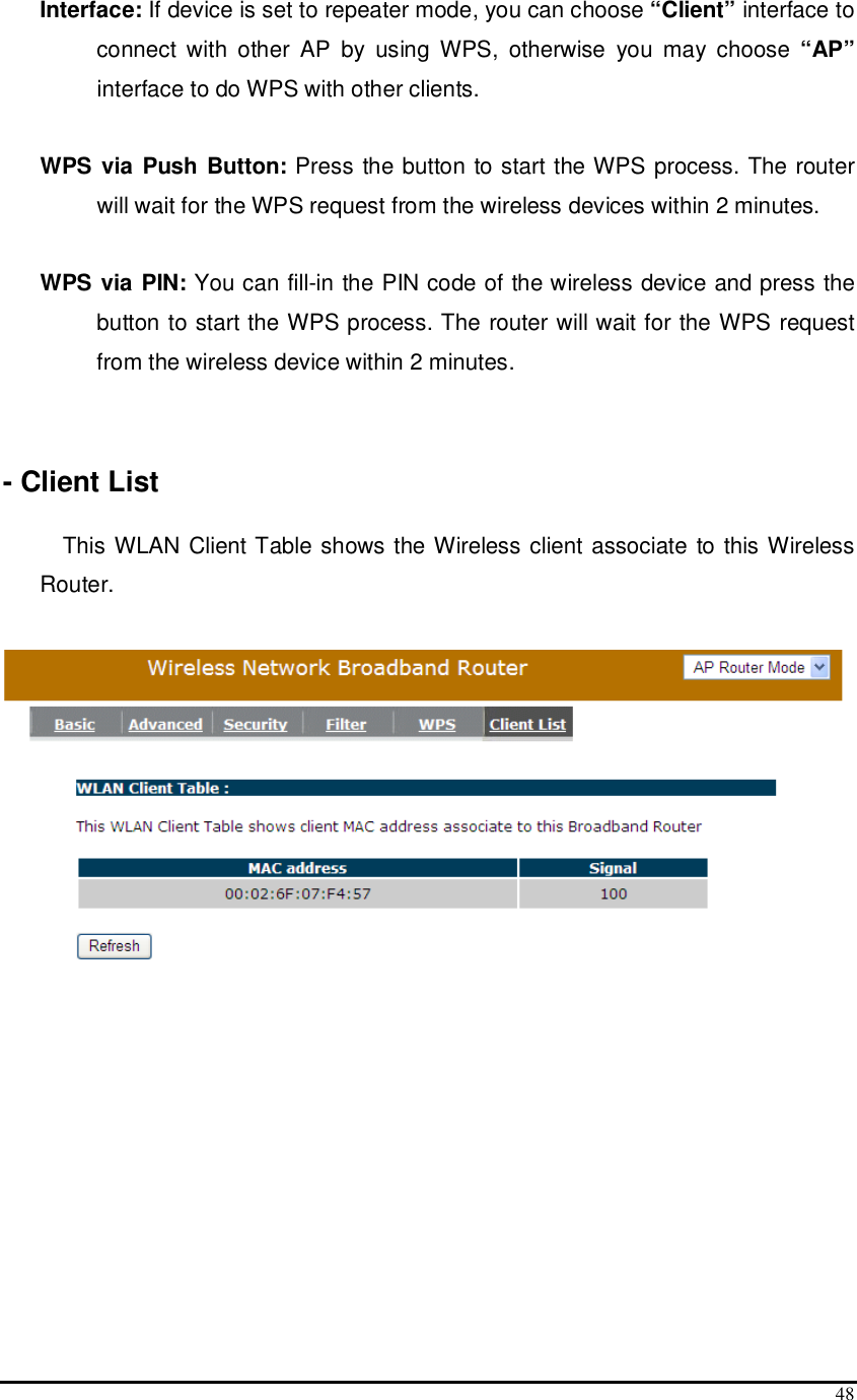  48 Interface: If device is set to repeater mode, you can choose “Client” interface to connect  with  other  AP  by  using  WPS,  otherwise  you  may  choose  “AP” interface to do WPS with other clients.  WPS via Push Button: Press the button to start the WPS process. The router will wait for the WPS request from the wireless devices within 2 minutes.  WPS via PIN: You can fill-in the PIN code of the wireless device and press the button to start the WPS process. The router will wait for the WPS request from the wireless device within 2 minutes.   - Client List  This WLAN Client Table shows the Wireless client associate to this Wireless Router.   