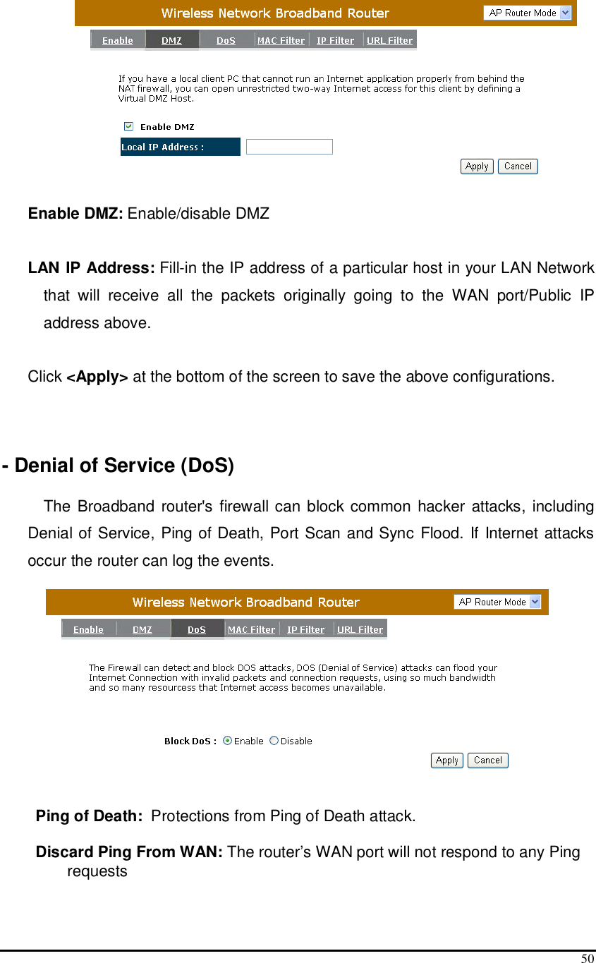  50  Enable DMZ: Enable/disable DMZ  LAN IP Address: Fill-in the IP address of a particular host in your LAN Network that  will  receive  all  the  packets  originally  going  to  the  WAN  port/Public  IP address above.  Click &lt;Apply&gt; at the bottom of the screen to save the above configurations.     - Denial of Service (DoS)  The Broadband  router&apos;s firewall  can block common hacker  attacks,  including Denial of Service, Ping of Death, Port Scan and Sync Flood. If Internet attacks occur the router can log the events.        Ping of Death:  Protections from Ping of Death attack.   Discard Ping From WAN: The router’s WAN port will not respond to any Ping requests  