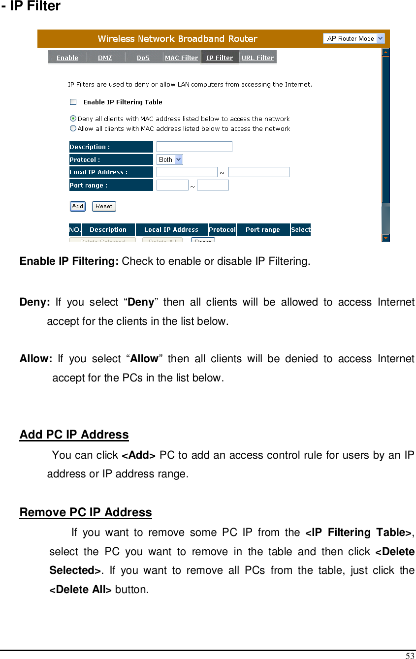  53  - IP Filter    Enable IP Filtering: Check to enable or disable IP Filtering.   Deny:  If  you  select  “Deny”  then  all  clients  will  be  allowed  to  access  Internet accept for the clients in the list below.  Allow:  If  you  select  “Allow”  then  all  clients  will  be  denied  to  access  Internet accept for the PCs in the list below.   Add PC IP Address        You can click &lt;Add&gt; PC to add an access control rule for users by an IP address or IP address range.  Remove PC IP Address  If  you  want  to  remove  some  PC  IP  from  the  &lt;IP  Filtering  Table&gt;, select  the  PC  you  want  to  remove  in  the  table  and  then  click  &lt;Delete Selected&gt;.  If  you  want  to  remove  all  PCs  from  the  table,  just  click  the &lt;Delete All&gt; button.  
