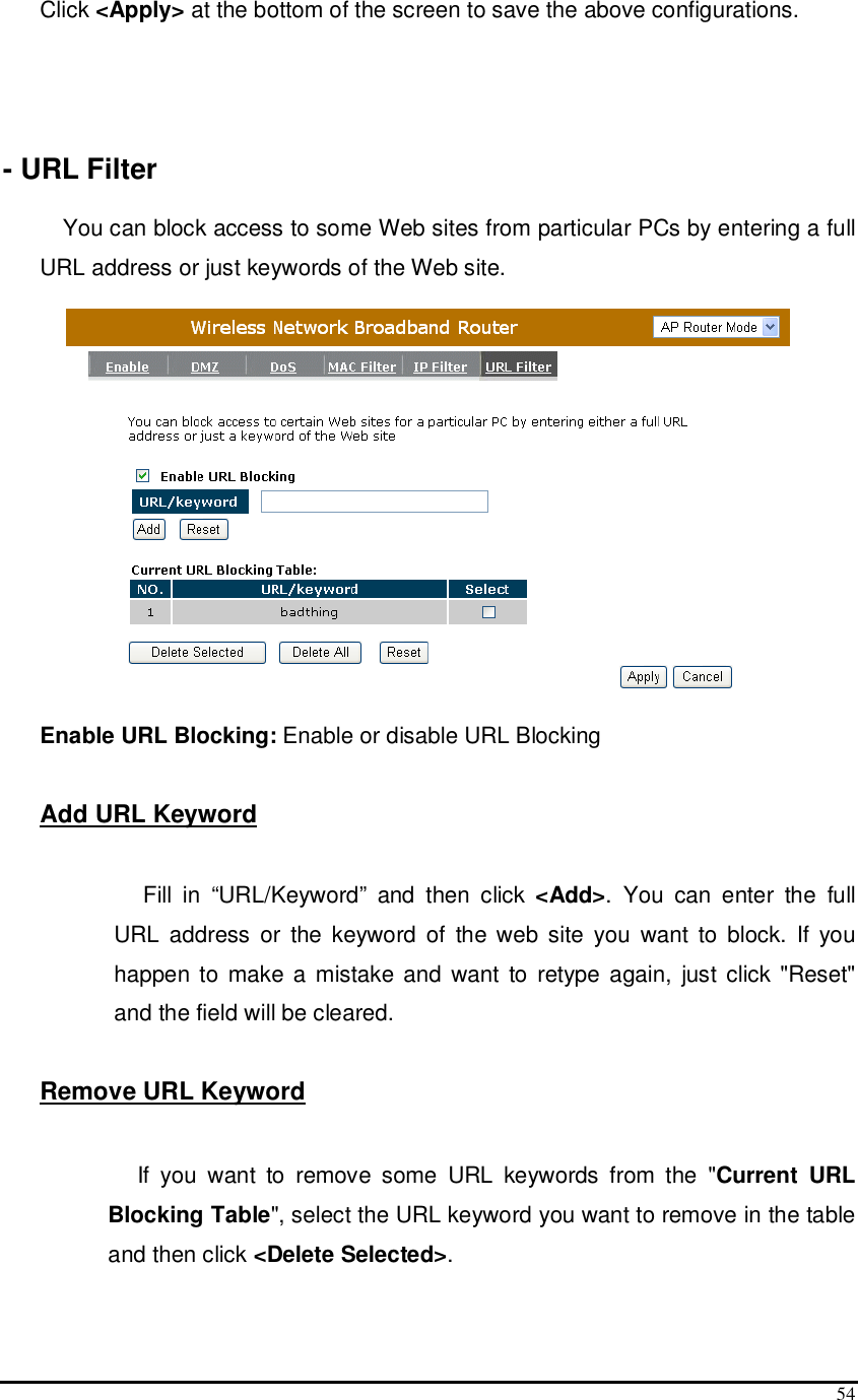  54 Click &lt;Apply&gt; at the bottom of the screen to save the above configurations.    - URL Filter  You can block access to some Web sites from particular PCs by entering a full URL address or just keywords of the Web site.   Enable URL Blocking: Enable or disable URL Blocking  Add URL Keyword   Fill  in  “URL/Keyword”  and  then  click  &lt;Add&gt;.  You  can  enter  the  full URL  address  or  the  keyword  of  the web  site  you  want  to  block.  If  you happen to  make  a mistake and  want  to  retype again,  just click &quot;Reset&quot; and the field will be cleared.  Remove URL Keyword   If  you  want  to  remove  some  URL  keywords  from  the  &quot;Current  URL Blocking Table&quot;, select the URL keyword you want to remove in the table and then click &lt;Delete Selected&gt;.  