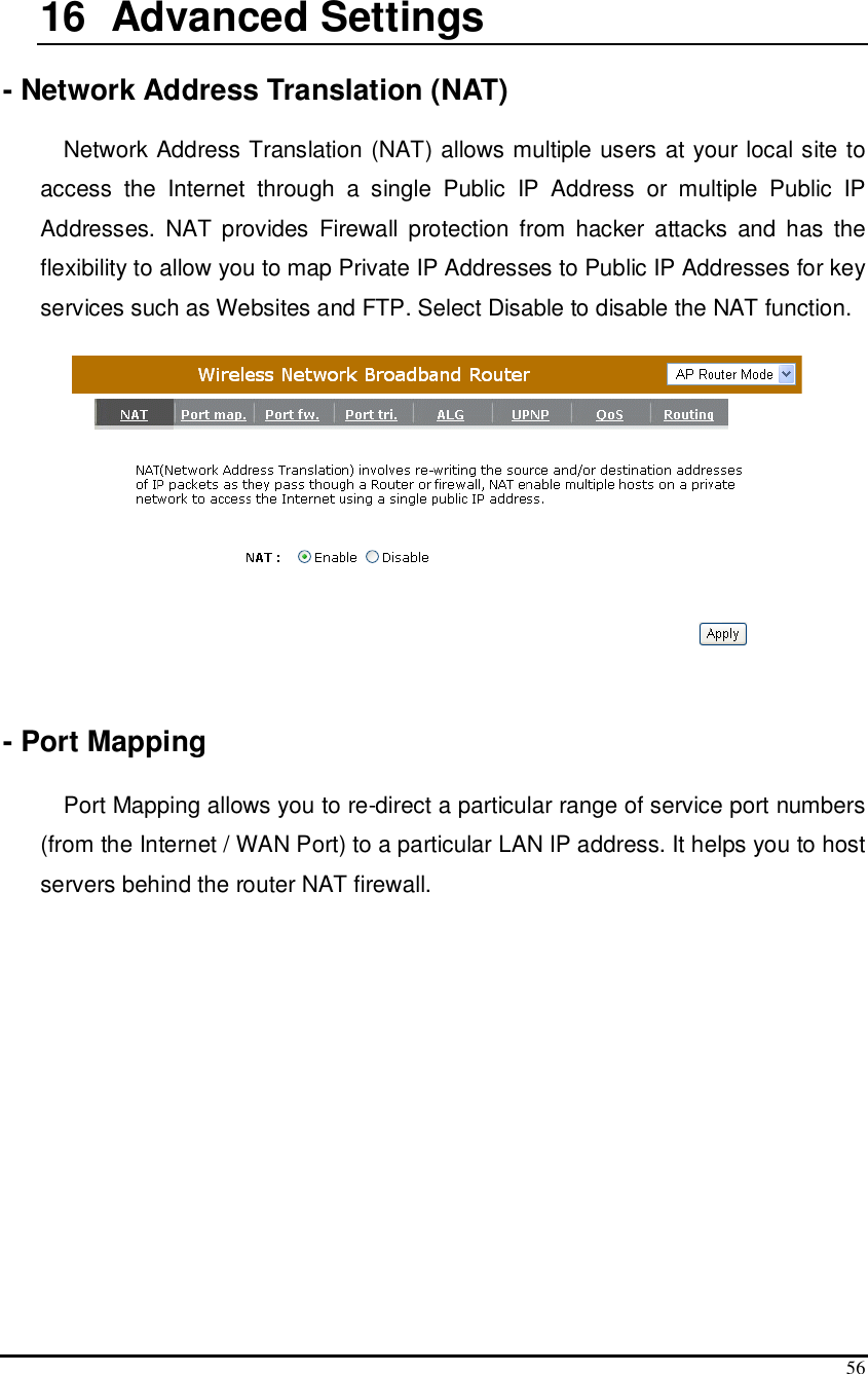  56  16   Advanced Settings  - Network Address Translation (NAT)  Network Address Translation (NAT) allows multiple users at your local site to access  the  Internet  through  a  single  Public  IP  Address  or  multiple  Public  IP Addresses.  NAT provides  Firewall  protection  from  hacker  attacks  and  has  the flexibility to allow you to map Private IP Addresses to Public IP Addresses for key services such as Websites and FTP. Select Disable to disable the NAT function.    - Port Mapping  Port Mapping allows you to re-direct a particular range of service port numbers (from the Internet / WAN Port) to a particular LAN IP address. It helps you to host servers behind the router NAT firewall. 