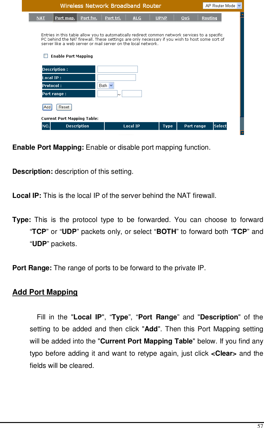  57   Enable Port Mapping: Enable or disable port mapping function.  Description: description of this setting.  Local IP: This is the local IP of the server behind the NAT firewall.  Type:  This  is  the  protocol  type  to  be  forwarded.  You  can  choose  to  forward “TCP” or “UDP” packets only, or select “BOTH” to forward both “TCP” and “UDP” packets.  Port Range: The range of ports to be forward to the private IP.  Add Port Mapping  Fill  in  the  &quot;Local  IP&quot;,  “Type”,  “Port  Range”  and  &quot;Description&quot;  of  the setting to be added and then click &quot;Add&quot;. Then this Port Mapping setting will be added into the &quot;Current Port Mapping Table&quot; below. If you find any typo before adding it and want to retype again, just click &lt;Clear&gt; and the fields will be cleared.  