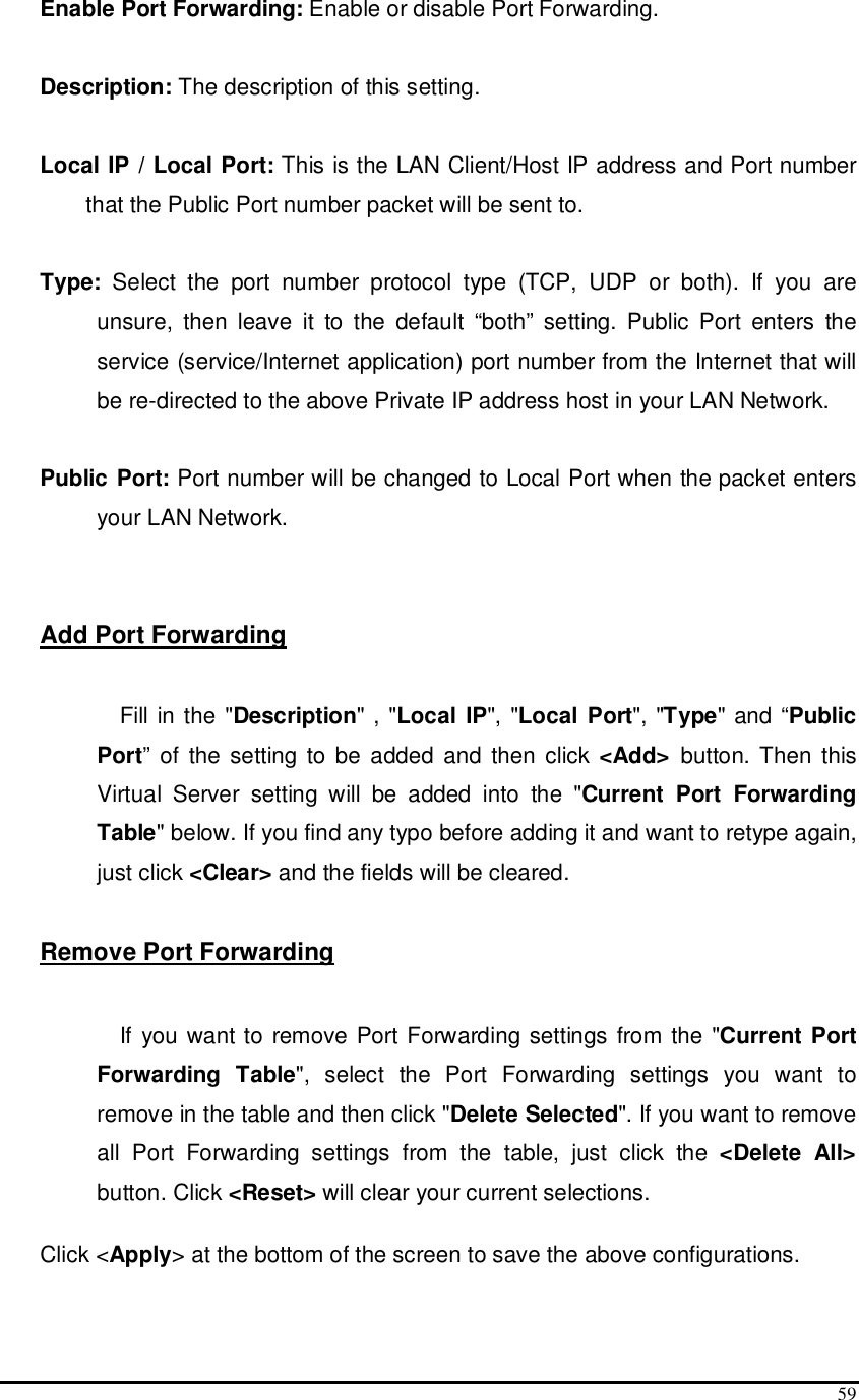  59 Enable Port Forwarding: Enable or disable Port Forwarding.  Description: The description of this setting.  Local IP / Local Port: This is the LAN Client/Host IP address and Port number that the Public Port number packet will be sent to.        Type:  Select  the  port  number  protocol  type  (TCP,  UDP  or  both).  If  you  are unsure,  then  leave  it  to  the  default  “both”  setting.  Public  Port  enters  the service (service/Internet application) port number from the Internet that will be re-directed to the above Private IP address host in your LAN Network.  Public Port: Port number will be changed to Local Port when the packet enters your LAN Network.   Add Port Forwarding  Fill in the &quot;Description&quot; , &quot;Local IP&quot;, &quot;Local Port&quot;, &quot;Type&quot; and “Public Port”  of  the  setting to be added and then  click &lt;Add&gt;  button. Then this Virtual  Server  setting  will  be  added  into  the  &quot;Current  Port  Forwarding Table&quot; below. If you find any typo before adding it and want to retype again, just click &lt;Clear&gt; and the fields will be cleared.  Remove Port Forwarding   If you want to remove Port Forwarding settings from the &quot;Current Port Forwarding  Table&quot;,  select  the  Port  Forwarding  settings  you  want  to remove in the table and then click &quot;Delete Selected&quot;. If you want to remove all  Port  Forwarding  settings  from  the  table,  just  click  the  &lt;Delete  All&gt; button. Click &lt;Reset&gt; will clear your current selections.   Click &lt;Apply&gt; at the bottom of the screen to save the above configurations.   