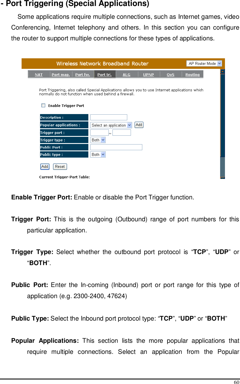  60  - Port Triggering (Special Applications) Some applications require multiple connections, such as Internet games, video Conferencing,  Internet  telephony  and  others.  In  this section  you  can configure the router to support multiple connections for these types of applications.     Enable Trigger Port: Enable or disable the Port Trigger function.  Trigger  Port:  This  is  the  outgoing  (Outbound)  range  of  port numbers  for  this particular application.  Trigger  Type:  Select  whether  the  outbound  port  protocol  is  “TCP”,  “UDP”  or “BOTH”.  Public  Port:  Enter  the  In-coming  (Inbound)  port  or  port range  for  this  type  of application (e.g. 2300-2400, 47624)   Public Type: Select the Inbound port protocol type: “TCP”, “UDP” or “BOTH”  Popular  Applications:  This  section  lists  the  more  popular  applications  that require  multiple  connections.  Select  an  application  from  the  Popular 
