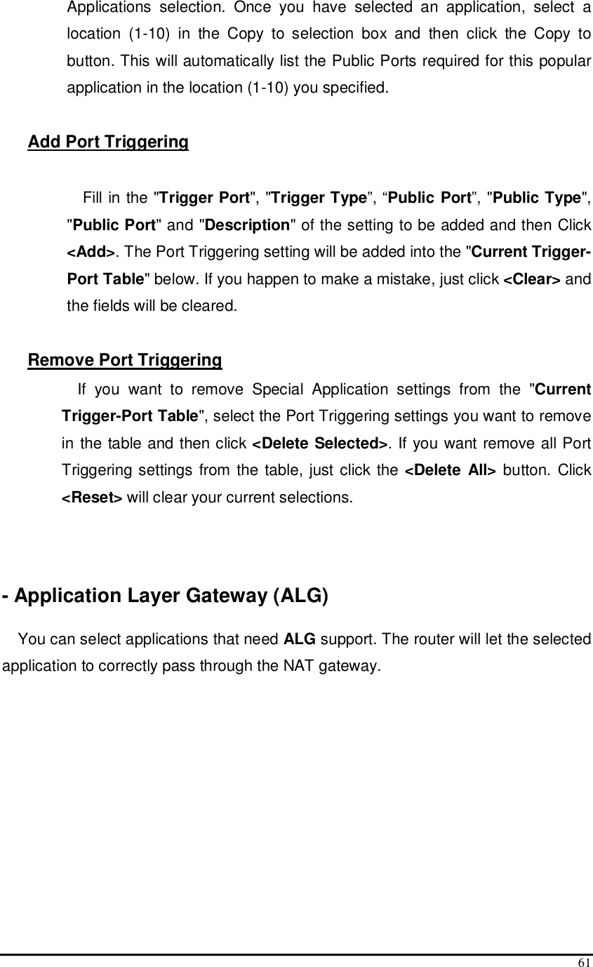  61 Applications  selection.  Once  you  have  selected  an  application,  select  a location  (1-10)  in  the  Copy  to  selection  box  and  then  click  the  Copy  to button. This will automatically list the Public Ports required for this popular application in the location (1-10) you specified.  Add Port Triggering  Fill in the &quot;Trigger Port&quot;, &quot;Trigger Type”, “Public Port”, &quot;Public Type&quot;, &quot;Public Port&quot; and &quot;Description&quot; of the setting to be added and then Click &lt;Add&gt;. The Port Triggering setting will be added into the &quot;Current Trigger-Port Table&quot; below. If you happen to make a mistake, just click &lt;Clear&gt; and the fields will be cleared.   Remove Port Triggering  If  you  want  to  remove  Special  Application  settings  from  the  &quot;Current Trigger-Port Table&quot;, select the Port Triggering settings you want to remove in the table and then click &lt;Delete Selected&gt;. If you want remove all Port Triggering settings  from the  table, just click  the &lt;Delete  All&gt;  button. Click &lt;Reset&gt; will clear your current selections.    - Application Layer Gateway (ALG)  You can select applications that need ALG support. The router will let the selected application to correctly pass through the NAT gateway.  