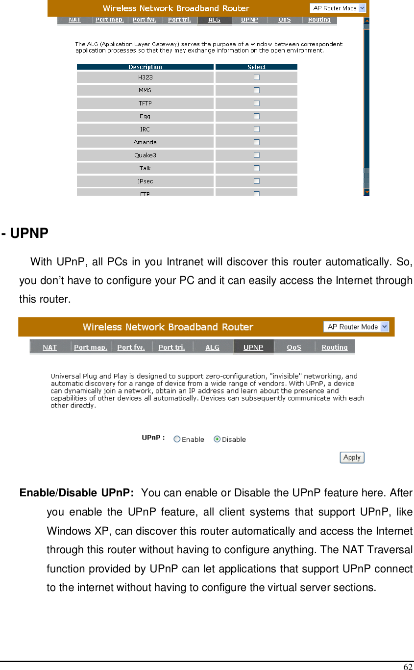  62    - UPNP  With UPnP, all PCs in you Intranet will discover this router automatically. So, you don’t have to configure your PC and it can easily access the Internet through this router.   Enable/Disable UPnP:  You can enable or Disable the UPnP feature here. After you  enable  the  UPnP  feature,  all  client  systems  that  support  UPnP,  like Windows XP, can discover this router automatically and access the Internet through this router without having to configure anything. The NAT Traversal function provided by UPnP can let applications that support UPnP connect to the internet without having to configure the virtual server sections.   