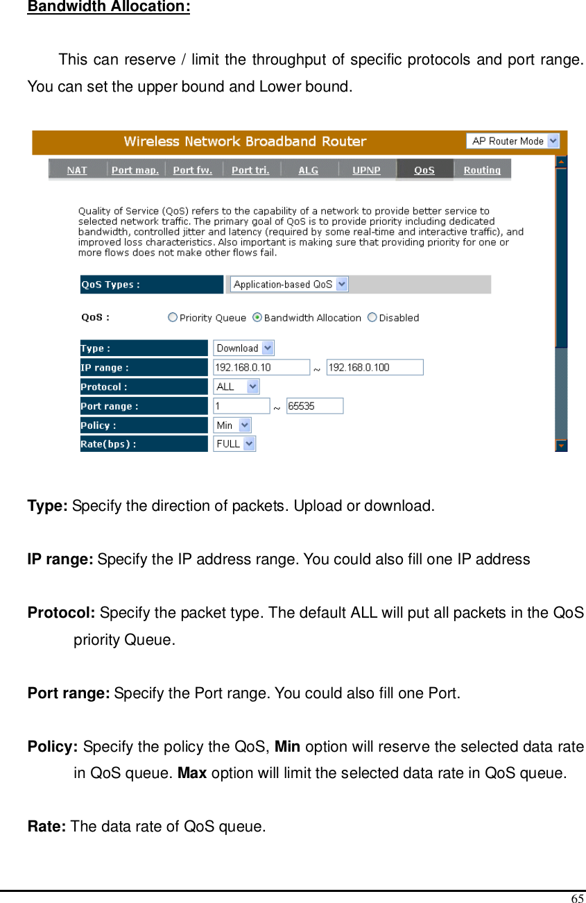  65   Bandwidth Allocation:   This can reserve / limit the throughput of specific protocols and port range. You can set the upper bound and Lower bound.    Type: Specify the direction of packets. Upload or download.  IP range: Specify the IP address range. You could also fill one IP address  Protocol: Specify the packet type. The default ALL will put all packets in the QoS priority Queue.  Port range: Specify the Port range. You could also fill one Port.  Policy: Specify the policy the QoS, Min option will reserve the selected data rate in QoS queue. Max option will limit the selected data rate in QoS queue.  Rate: The data rate of QoS queue. 