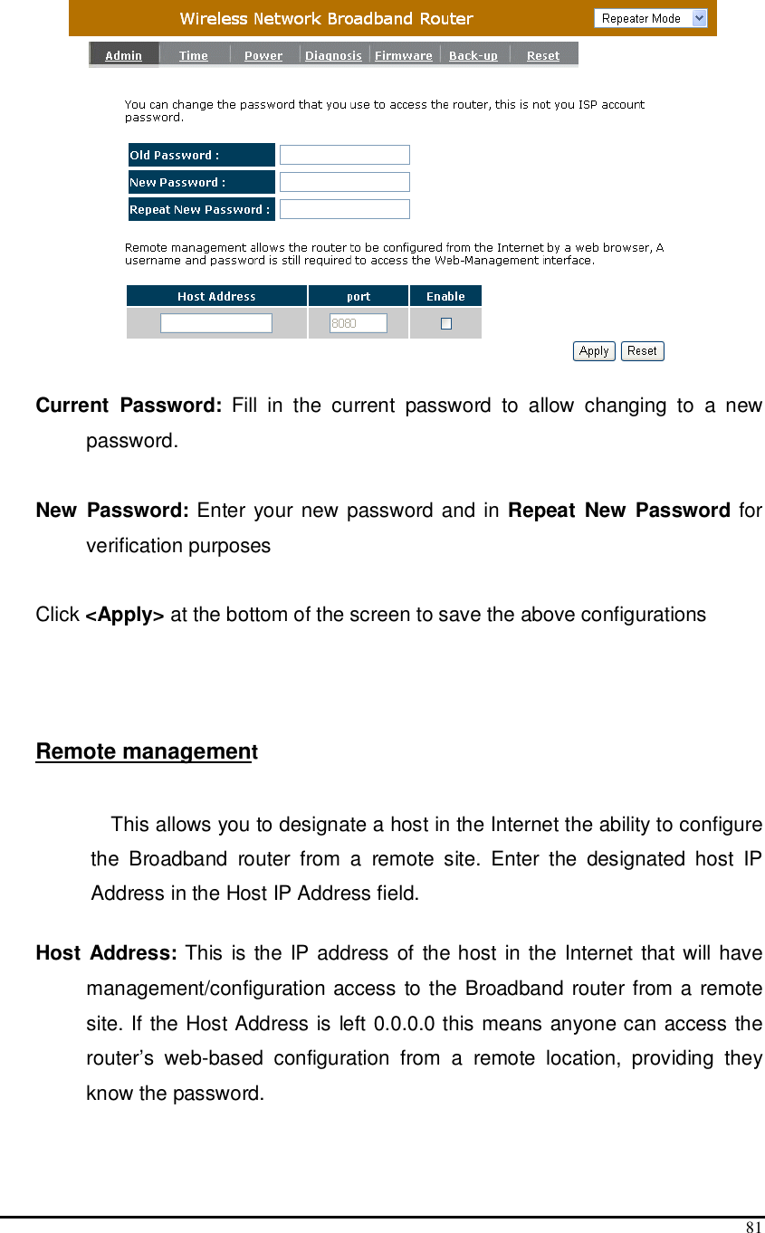  81  Current  Password:  Fill  in  the  current  password  to  allow  changing  to  a  new password.   New  Password: Enter your new password and in Repeat  New  Password for verification purposes   Click &lt;Apply&gt; at the bottom of the screen to save the above configurations    Remote management  This allows you to designate a host in the Internet the ability to configure the  Broadband  router  from  a  remote  site.  Enter  the  designated  host  IP Address in the Host IP Address field.  Host Address: This is  the  IP address of the host in the Internet that will have management/configuration access to the Broadband router from a remote site. If the Host Address is left 0.0.0.0 this means anyone can access the router’s  web-based  configuration  from  a  remote  location,  providing  they know the password.  