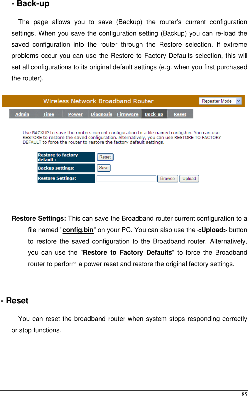  85    - Back-up  The  page  allows  you  to  save  (Backup)  the  router’s  current  configuration settings. When you save the configuration setting (Backup) you can re-load the saved  configuration  into  the  router  through  the  Restore  selection.  If  extreme problems occur you can use the Restore to Factory Defaults selection, this will set all configurations to its original default settings (e.g. when you first purchased the router).     Restore Settings: This can save the Broadband router current configuration to a file named &quot;config.bin&quot; on your PC. You can also use the &lt;Upload&gt; button to  restore  the  saved  configuration  to  the  Broadband  router.  Alternatively, you  can  use the  &quot;Restore  to  Factory  Defaults&quot; to force  the Broadband router to perform a power reset and restore the original factory settings.    - Reset  You can reset the broadband router when system stops responding correctly or stop functions. 