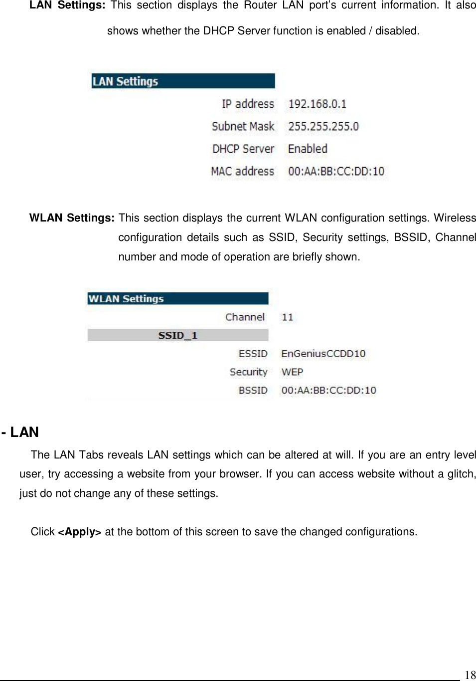   18 LAN  Settings:  This  section  displays  the  Router  LAN  port’s  current  information.  It  also shows whether the DHCP Server function is enabled / disabled.     WLAN Settings: This section displays the current WLAN configuration settings. Wireless configuration details such  as  SSID,  Security settings, BSSID,  Channel number and mode of operation are briefly shown.    - LAN The LAN Tabs reveals LAN settings which can be altered at will. If you are an entry level user, try accessing a website from your browser. If you can access website without a glitch, just do not change any of these settings.  Click &lt;Apply&gt; at the bottom of this screen to save the changed configurations.   