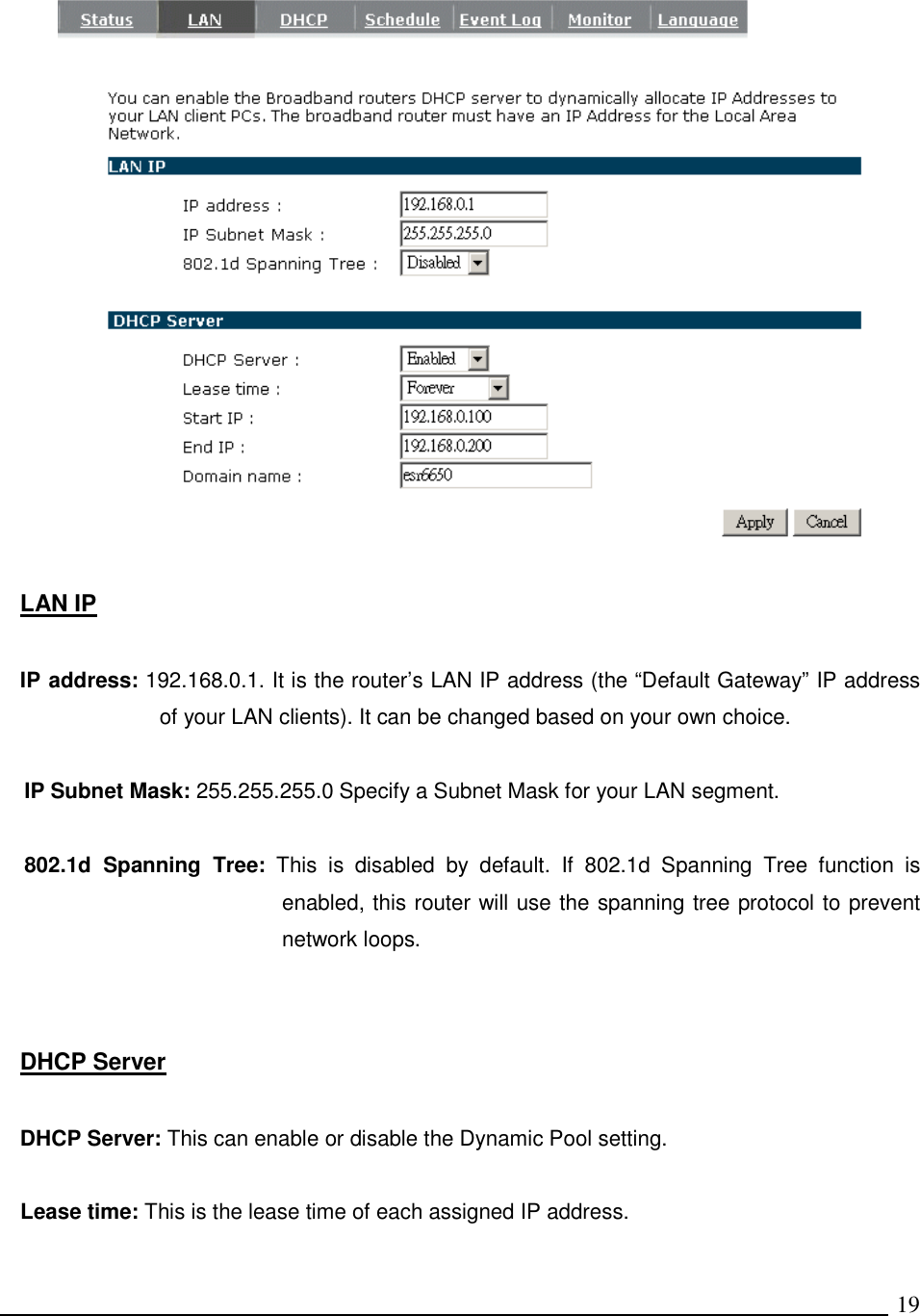  19   LAN IP  IP address: 192.168.0.1. It is the router’s LAN IP address (the “Default Gateway” IP address of your LAN clients). It can be changed based on your own choice.  IP Subnet Mask: 255.255.255.0 Specify a Subnet Mask for your LAN segment.  802.1d  Spanning  Tree:  This  is  disabled  by  default.  If  802.1d  Spanning  Tree  function  is enabled, this router will use the spanning tree protocol to prevent network loops.     DHCP Server  DHCP Server: This can enable or disable the Dynamic Pool setting.  Lease time: This is the lease time of each assigned IP address.  