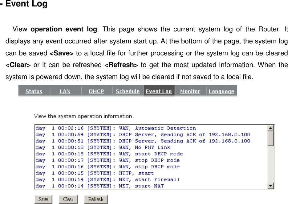  - Event Log  View  operation event log.  This  page  shows  the  current  system  log  of  the  Router.  It displays any event occurred after system start up. At the bottom of the page, the system log can be saved &lt;Save&gt; to a local file for further processing or the system log can be cleared &lt;Clear&gt; or it can be refreshed &lt;Refresh&gt; to get the most updated information. When the system is powered down, the system log will be cleared if not saved to a local file.    