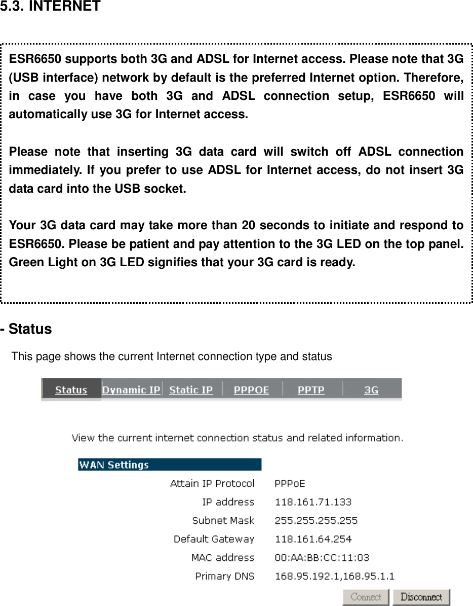 5.3. INTERNET    - Status  This page shows the current Internet connection type and status     ESR6650 supports both 3G and ADSL for Internet access. Please note that 3G (USB interface) network by default is the preferred Internet option. Therefore, in  case  you  have  both  3G  and  ADSL  connection  setup,  ESR6650  will automatically use 3G for Internet access.  Please  note  that  inserting  3G  data  card  will  switch  off  ADSL  connection immediately. If you prefer to use ADSL for Internet access, do not insert 3G data card into the USB socket.  Your 3G data card may take more than 20 seconds to initiate and respond to ESR6650. Please be patient and pay attention to the 3G LED on the top panel. Green Light on 3G LED signifies that your 3G card is ready. 