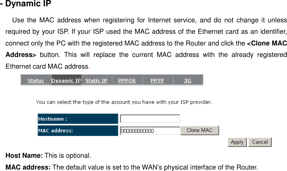 - Dynamic IP  Use the MAC  address  when registering for  Internet  service,  and do  not  change it  unless required by your ISP. If your ISP used the MAC address of the Ethernet card as an identifier, connect only the PC with the registered MAC address to the Router and click the &lt;Clone MAC Address&gt;  button.  This  will  replace  the  current  MAC  address  with  the  already  registered Ethernet card MAC address.  Host Name: This is optional.  MAC address: The default value is set to the WAN’s physical interface of the Router.   