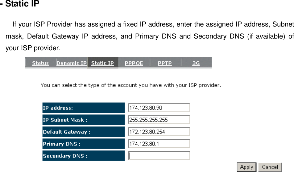 - Static IP  If your ISP Provider has assigned a fixed IP address, enter the assigned IP address, Subnet mask,  Default  Gateway IP address, and Primary DNS  and Secondary  DNS  (if  available) of your ISP provider.    