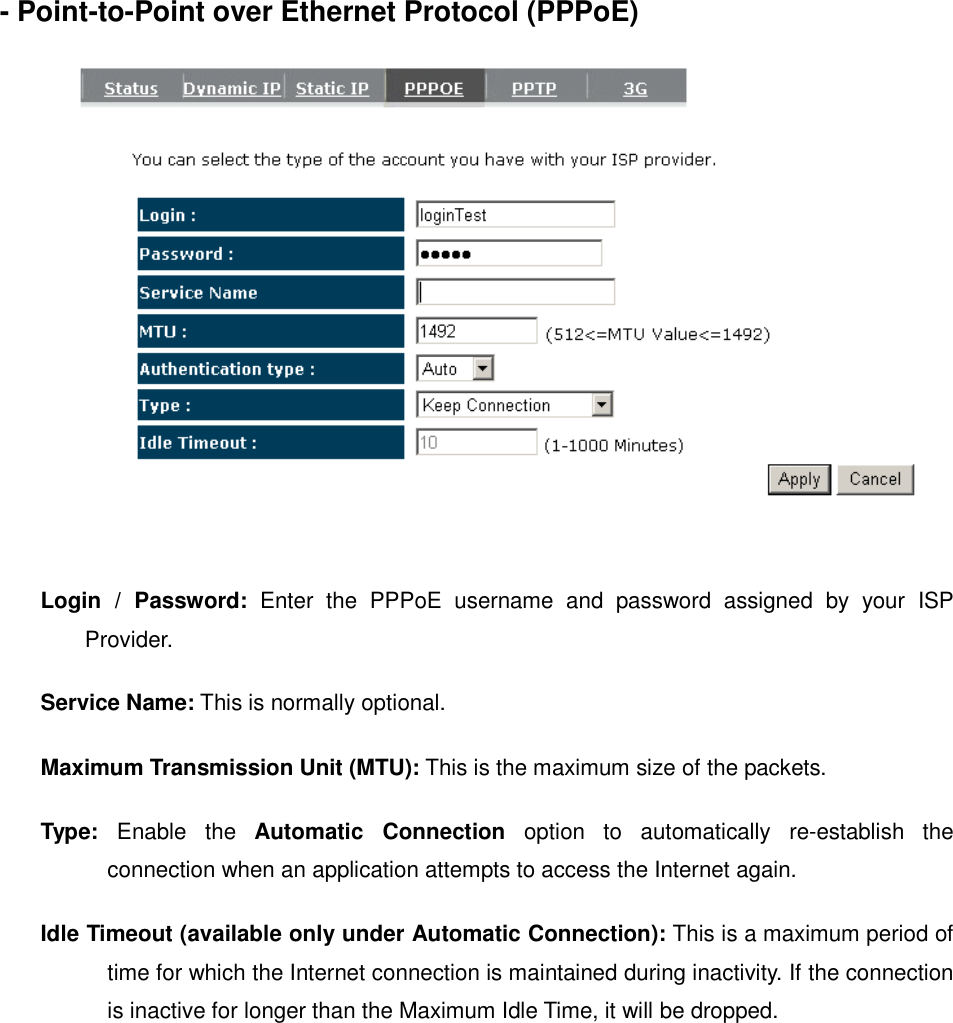 - Point-to-Point over Ethernet Protocol (PPPoE)     Login  /  Password:  Enter  the  PPPoE  username  and  password  assigned  by  your  ISP Provider.   Service Name: This is normally optional.  Maximum Transmission Unit (MTU): This is the maximum size of the packets.  Type:  Enable  the  Automatic  Connection  option  to  automatically  re-establish  the connection when an application attempts to access the Internet again.  Idle Timeout (available only under Automatic Connection): This is a maximum period of time for which the Internet connection is maintained during inactivity. If the connection is inactive for longer than the Maximum Idle Time, it will be dropped.    