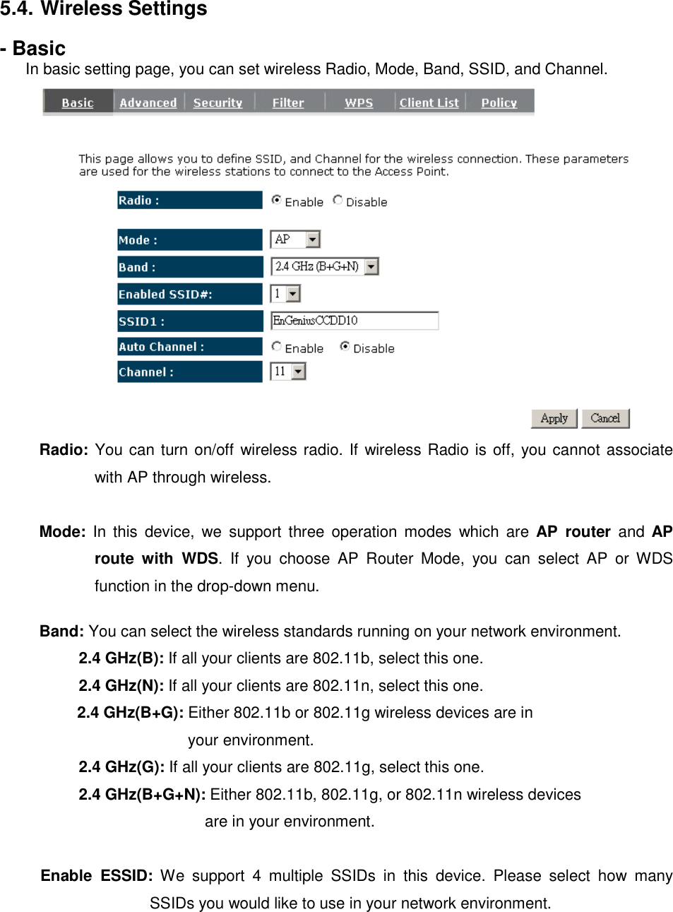 5.4. Wireless Settings - Basic In basic setting page, you can set wireless Radio, Mode, Band, SSID, and Channel.  Radio: You can turn on/off wireless radio. If wireless Radio is off, you cannot associate with AP through wireless.  Mode:  In  this  device,  we  support  three  operation  modes  which  are  AP  router  and  AP route  with  WDS.  If  you  choose  AP  Router  Mode,  you  can  select  AP  or  WDS function in the drop-down menu.  Band: You can select the wireless standards running on your network environment.   2.4 GHz(B): If all your clients are 802.11b, select this one.   2.4 GHz(N): If all your clients are 802.11n, select this one.  2.4 GHz(B+G): Either 802.11b or 802.11g wireless devices are in   your environment.  2.4 GHz(G): If all your clients are 802.11g, select this one.  2.4 GHz(B+G+N): Either 802.11b, 802.11g, or 802.11n wireless devices  are in your environment.  Enable  ESSID:  We  support  4  multiple  SSIDs  in  this  device.  Please  select  how  many SSIDs you would like to use in your network environment. 