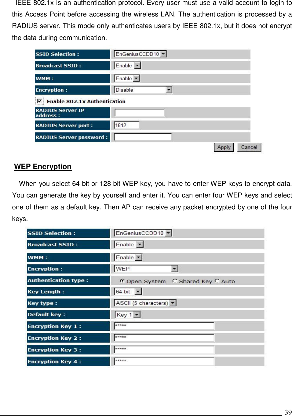   39 IEEE 802.1x is an authentication protocol. Every user must use a valid account to login to this Access Point before accessing the wireless LAN. The authentication is processed by a RADIUS server. This mode only authenticates users by IEEE 802.1x, but it does not encrypt the data during communication.   WEP Encryption  When you select 64-bit or 128-bit WEP key, you have to enter WEP keys to encrypt data. You can generate the key by yourself and enter it. You can enter four WEP keys and select one of them as a default key. Then AP can receive any packet encrypted by one of the four keys.   