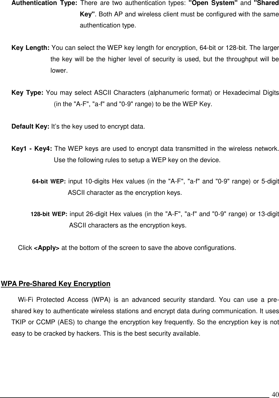   40 Authentication  Type:  There are two authentication types:  &quot;Open  System&quot; and &quot;Shared Key&quot;. Both AP and wireless client must be configured with the same authentication type.  Key Length: You can select the WEP key length for encryption, 64-bit or 128-bit. The larger the key will be the higher level of security is used, but the throughput will be lower.       Key Type: You may select ASCII Characters (alphanumeric format) or Hexadecimal Digits (in the &quot;A-F&quot;, &quot;a-f&quot; and &quot;0-9&quot; range) to be the WEP Key.  Default Key: It’s the key used to encrypt data.  Key1 - Key4: The WEP keys are used to encrypt data transmitted in the wireless network. Use the following rules to setup a WEP key on the device.   64-bit WEP: input 10-digits Hex values (in the &quot;A-F&quot;, &quot;a-f&quot; and &quot;0-9&quot; range) or 5-digit ASCII character as the encryption keys.   128-bit WEP: input 26-digit Hex values (in the &quot;A-F&quot;, &quot;a-f&quot; and &quot;0-9&quot; range) or 13-digit ASCII characters as the encryption keys.  Click &lt;Apply&gt; at the bottom of the screen to save the above configurations.     WPA Pre-Shared Key Encryption  Wi-Fi  Protected  Access  (WPA)  is  an  advanced  security  standard.  You  can  use  a  pre-shared key to authenticate wireless stations and encrypt data during communication. It uses TKIP or CCMP (AES) to change the encryption key frequently. So the encryption key is not easy to be cracked by hackers. This is the best security available.  