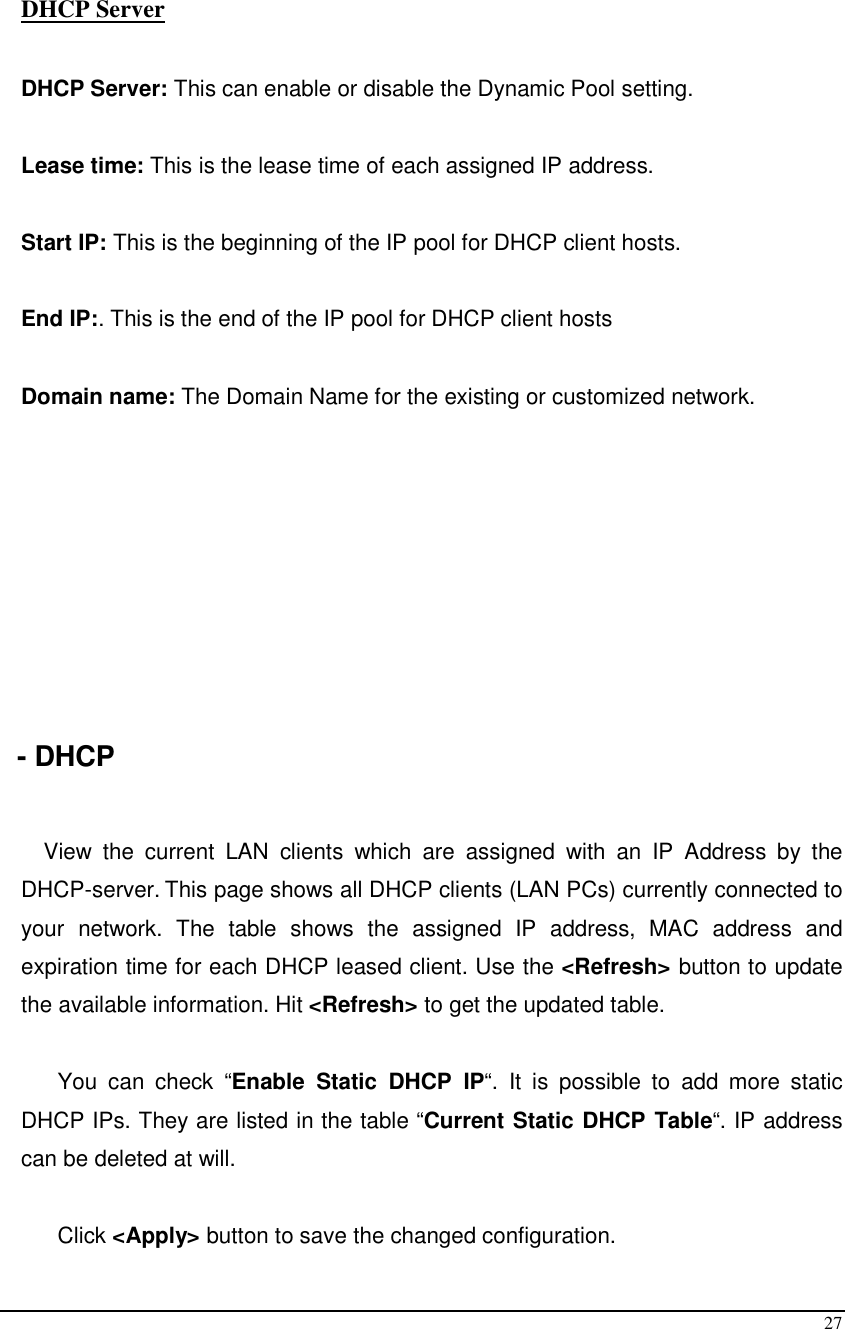  27    DHCP Server  DHCP Server: This can enable or disable the Dynamic Pool setting.  Lease time: This is the lease time of each assigned IP address.  Start IP: This is the beginning of the IP pool for DHCP client hosts.  End IP:. This is the end of the IP pool for DHCP client hosts  Domain name: The Domain Name for the existing or customized network.         - DHCP  View  the  current  LAN  clients  which  are  assigned  with  an  IP  Address  by  the DHCP-server. This page shows all DHCP clients (LAN PCs) currently connected to your  network.  The  table  shows  the  assigned  IP  address,  MAC  address  and expiration time for each DHCP leased client. Use the &lt;Refresh&gt; button to update the available information. Hit &lt;Refresh&gt; to get the updated table.  You  can  check  “Enable  Static  DHCP  IP“.  It  is  possible  to  add  more  static DHCP IPs. They are listed in the table “Current Static DHCP Table“. IP address can be deleted at will.  Click &lt;Apply&gt; button to save the changed configuration. 