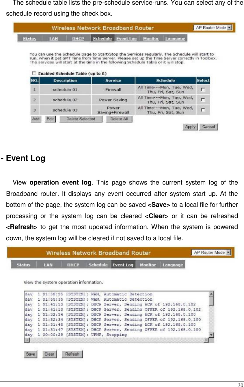  30  The schedule table lists the pre-schedule service-runs. You can select any of the schedule record using the check box.   - Event Log  View  operation event log.  This  page  shows  the  current  system  log  of  the Broadband router.  It  displays  any  event  occurred  after  system  start  up. At  the bottom of the page, the system log can be saved &lt;Save&gt; to a local file for further processing  or  the  system  log  can  be  cleared  &lt;Clear&gt;  or  it  can  be  refreshed &lt;Refresh&gt; to  get the most updated information. When the system is  powered down, the system log will be cleared if not saved to a local file.  