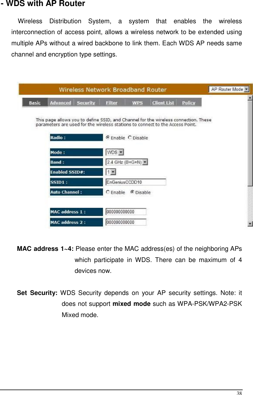  38 - WDS with AP Router  Wireless  Distribution  System,  a  system  that  enables  the  wireless interconnection of access point, allows a wireless network to be extended using multiple APs without a wired backbone to link them. Each WDS AP needs same channel and encryption type settings.     MAC address 1~4: Please enter the MAC address(es) of the neighboring APs which  participate  in  WDS.  There  can  be  maximum  of  4 devices now.   Set  Security:  WDS  Security  depends  on  your  AP  security settings.  Note:  it does not support mixed mode such as WPA-PSK/WPA2-PSK Mixed mode.      