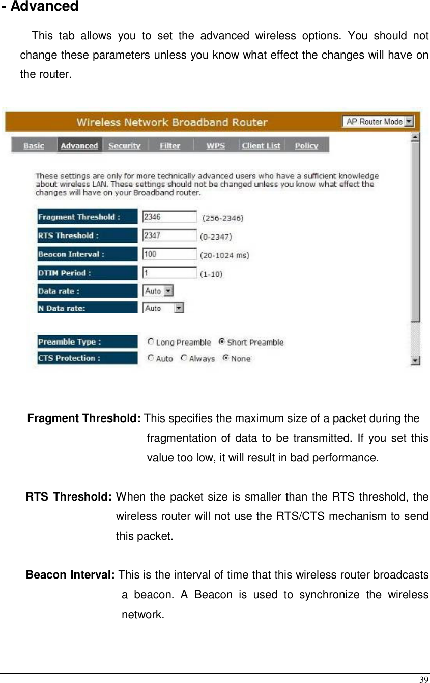  39  - Advanced  This  tab  allows  you  to  set  the  advanced  wireless  options.  You  should  not change these parameters unless you know what effect the changes will have on the router.      Fragment Threshold: This specifies the maximum size of a packet during the  fragmentation of data to be transmitted. If you set this value too low, it will result in bad performance.  RTS Threshold: When the packet size is smaller than the RTS threshold, the wireless router will not use the RTS/CTS mechanism to send this packet.   Beacon Interval: This is the interval of time that this wireless router broadcasts a  beacon.  A  Beacon  is  used  to  synchronize  the  wireless network.   