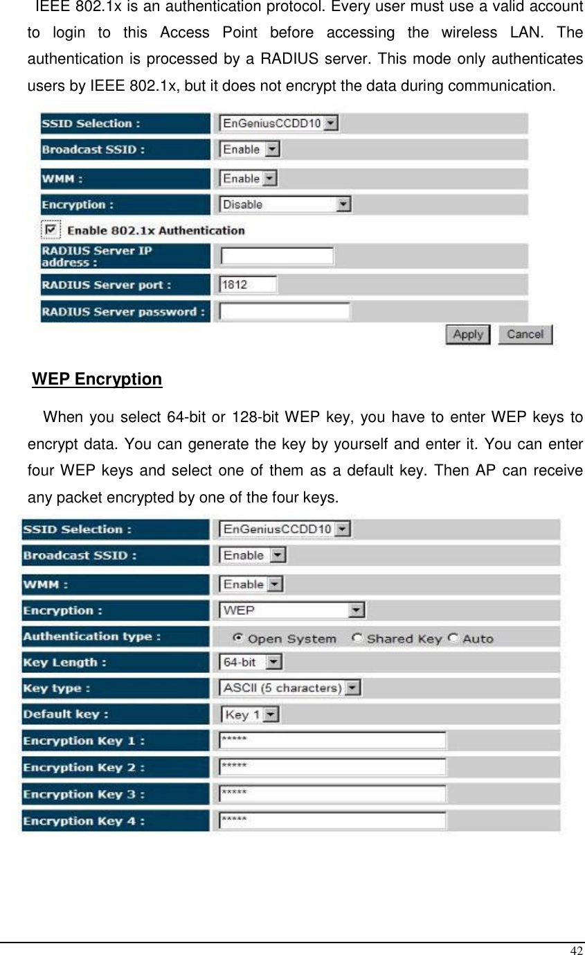  42 IEEE 802.1x is an authentication protocol. Every user must use a valid account to  login  to  this  Access  Point  before  accessing  the  wireless  LAN.  The authentication is processed by a RADIUS server. This mode only authenticates users by IEEE 802.1x, but it does not encrypt the data during communication.   WEP Encryption  When you select 64-bit or 128-bit WEP key, you have to enter WEP keys to encrypt data. You can generate the key by yourself and enter it. You can enter four WEP keys and select one of them as a default key. Then AP can receive any packet encrypted by one of the four keys.   