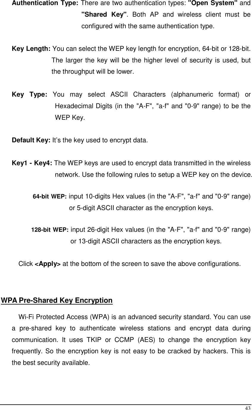  43 Authentication Type: There are two authentication types: &quot;Open System&quot; and &quot;Shared  Key&quot;.  Both  AP  and  wireless  client  must  be configured with the same authentication type.  Key Length: You can select the WEP key length for encryption, 64-bit or 128-bit. The larger the key will be the higher level of security is used, but the throughput will be lower.       Key  Type:  You  may  select  ASCII  Characters  (alphanumeric  format)  or Hexadecimal Digits (in the &quot;A-F&quot;, &quot;a-f&quot; and &quot;0-9&quot; range) to be the WEP Key.  Default Key: It’s the key used to encrypt data.  Key1 - Key4: The WEP keys are used to encrypt data transmitted in the wireless network. Use the following rules to setup a WEP key on the device.   64-bit WEP: input 10-digits Hex values (in the &quot;A-F&quot;, &quot;a-f&quot; and &quot;0-9&quot; range) or 5-digit ASCII character as the encryption keys.   128-bit WEP: input 26-digit Hex values (in the &quot;A-F&quot;, &quot;a-f&quot; and &quot;0-9&quot; range) or 13-digit ASCII characters as the encryption keys.  Click &lt;Apply&gt; at the bottom of the screen to save the above configurations.     WPA Pre-Shared Key Encryption  Wi-Fi Protected Access (WPA) is an advanced security standard. You can use a  pre-shared  key  to  authenticate  wireless  stations  and  encrypt  data  during communication.  It  uses  TKIP  or  CCMP  (AES)  to  change  the  encryption  key frequently. So the encryption key is not easy to be cracked by hackers. This is the best security available.  