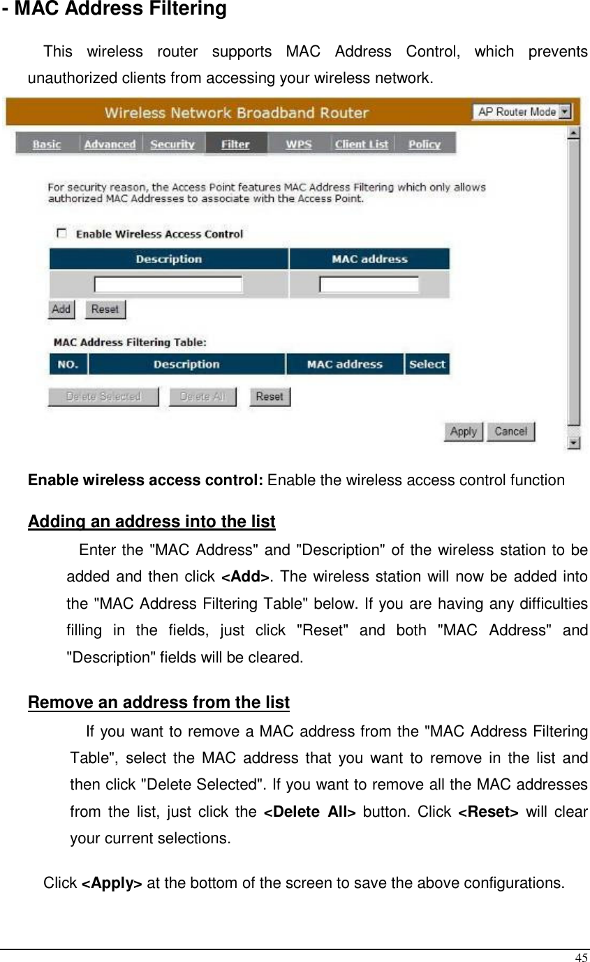  45 - MAC Address Filtering  This  wireless  router  supports  MAC  Address  Control,  which  prevents unauthorized clients from accessing your wireless network.     Enable wireless access control: Enable the wireless access control function  Adding an address into the list  Enter the &quot;MAC Address&quot; and &quot;Description&quot; of the wireless station to be added and then click &lt;Add&gt;. The wireless station will now be added into the &quot;MAC Address Filtering Table&quot; below. If you are having any difficulties filling  in  the  fields,  just  click  &quot;Reset&quot;  and  both  &quot;MAC  Address&quot;  and &quot;Description&quot; fields will be cleared.  Remove an address from the list If you want to remove a MAC address from the &quot;MAC Address Filtering Table&quot;,  select the  MAC  address that  you  want  to  remove  in  the  list  and then click &quot;Delete Selected&quot;. If you want to remove all the MAC addresses from  the  list,  just  click the  &lt;Delete  All&gt;  button.  Click  &lt;Reset&gt;  will  clear your current selections.  Click &lt;Apply&gt; at the bottom of the screen to save the above configurations.  