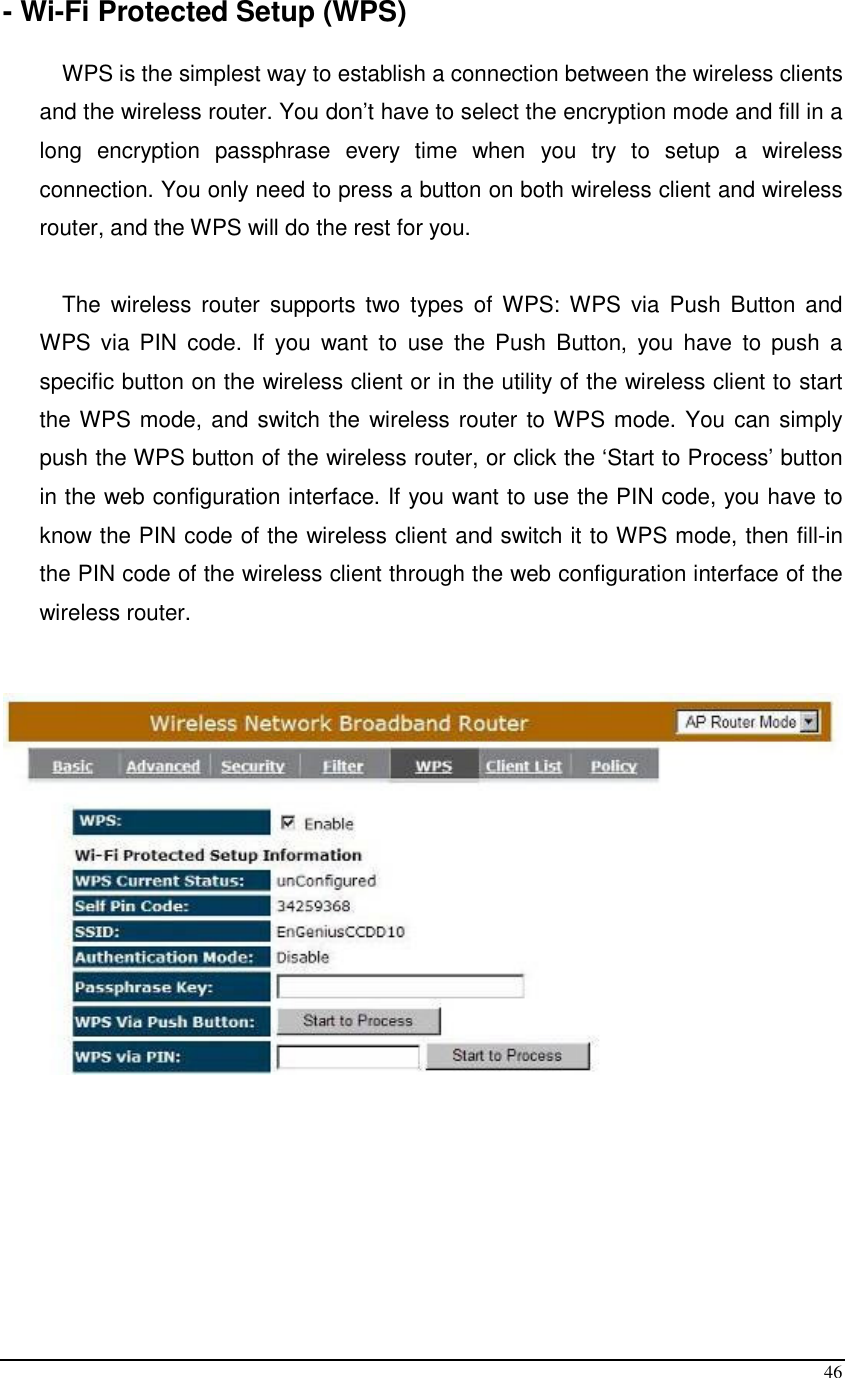  46 - Wi-Fi Protected Setup (WPS)  WPS is the simplest way to establish a connection between the wireless clients and the wireless router. You don’t have to select the encryption mode and fill in a long  encryption  passphrase  every  time  when  you  try  to  setup  a  wireless connection. You only need to press a button on both wireless client and wireless router, and the WPS will do the rest for you.   The  wireless  router  supports  two  types  of  WPS: WPS  via  Push  Button  and WPS  via  PIN  code.  If  you  want  to  use  the  Push  Button,  you  have  to  push  a specific button on the wireless client or in the utility of the wireless client to start the WPS mode, and switch the wireless router to WPS mode. You can simply push the WPS button of the wireless router, or click the ‘Start to Process’ button in the web configuration interface. If you want to use the PIN code, you have to know the PIN code of the wireless client and switch it to WPS mode, then fill-in the PIN code of the wireless client through the web configuration interface of the wireless router.         